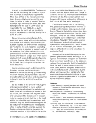 Global Warming

   A study by the World Wildlife Fund warned      most remarkable floral kingdom will start to
that we are plundering the planet at a pace       lose its species. Alpine areas from Europe to
that outstrips its capacity to support life.      Australia will dry up. The broad-leaved forests
More than a third of the natural world has        of China will die. The numbers at risk from
been destroyed by humans over the past            hunger will increase and another billion and a
three decades. In order to support Western        half people will face water shortages.
society’s high consumption levels, two addi-
                                                     Early in the second half of the century,
tional planets the size of Earth would be
                                                  the global average temperature will rise to
required by the year 2050. Or, to put it
                                                  3 degrees Centigrade above preindustrial
another way, the earth will not be able to
                                                  levels. There is likely to be irreversible dam-
support its population and may simply call it
                                                  age to the Amazon rainforest, leading to its
quits by 2050.
                                                  collapse. There will be a rapid increase in
   Based on consumption of grain, fish,           populations exposed to hunger and water
wood, and water, along with emissions of car-     shortages. About 2070 the Arctic sea ice
bon dioxide from industry and internal com-       will disappear, and animal and marine
bustion engines, the WWF derives an ecologi-      species will disappear with it. Water stress-
cal “footprint” for each nation by estimating     es for humans will worsen, and whole
how much land is required to support each of      regions of land will become unsuitable for
its residents. The USA’s consumption foot-        producing food.
print is about 30 acres per individual, while        Although some scientists argue that the
the UK and Western Europe as a whole stand        present global trend toward warming is but a
at about 15.5 acres. In Ethiopia the figure is    cyclical phenomenon and point out that there
not quite 5 acres, falling to just 1.24 acres     have been many such trends in the past, con-
for Burundi, the country that consumes the        spiracy theorists exclaim that the handwriting
least resources.                                  is on the wall. If some measures are not
    Some scientists, such as Bill Hare of the     soon taken, famine, droughts, and diseases
Potsdam Institute for Climate Impact              will occur at previously unseen rates due to
Research, Germany’s leading global-warming        global warming. And they wonder why their
research institute, have projected a detailed     government seems to doing nothing to stop
timetable of the destruction and distress that    the rise of global temperatures or to prepare
is likely to face the world in the next few       for its deleterious effects.
years.
                                                  Sources
    By the middle of the present century, glob-   “Global Warming—Dispelling the Myths and Flawed
al temperature is likely to move up to 2             Analyses by Global Warming Doomsayers.” http://
degrees Centigrade above the preindustrial           www.globalwarming.org.
level. There will be substantial losses of Arc-   McCarthy, Michael. “Timetable of Global Warming
tic sea ice, and species such as polar bears         Destruction Unveiled.” Independent (UK), February
and walruses will be threatened. In tropical         2, 2005.
regions, marine animals that live in the coral    Revkin, Andrew C. “New Research Questions Unique-
                                                     ness of Recent Warming.” New York Times, October
will be forced out by high temperatures and
                                                     5, 2004.
the reefs may die. Mediterranean regions will
                                                  Townsend, Mark, and Jason Burke. “Earth Will Expire
be hit by more forest fires and insect pests,        by 2050.” Observer (UK), July 7, 2002. http://www.
while in parts of North America, such as the         observer.co.uk/Print/0,3858,4456418,00.html.
Rockies, rivers may become too warm for           ———. “2004 Was Fourth-Warmest Year Ever Record-
trout and salmon. In South Africa, the world’s       ed.” New York Times, February 10, 2005.


C O NS PI R AC I E S   AND   SECRET SOCIETIES                                                   [161]
 