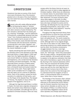 Gnosticism

                                                   essays within the library that do not seem to
          GNOSTICISM                               reflect very much of what is today regarded as
                                                   Christian tradition. While there are references
Gnosticism has been an enemy of the church         to a Gnostic Savior, his presentation does not
since early Christianity. One of the Gnostics’     seem to be based on the Jesus found in the
greatest sins in the eyes of the church fathers    New Testament. On those occasions when
was their belief that Jesus and Mary Magdalene     Jesus does appear in the texts, he often
were married.                                      seems to be criticizing those orthodox Chris-
                                                   tians who have confused his words and his
     everal cults with widely differing beliefs
S    but all bearing the label of “Gnostic”
arose in the first century, strongly competing
                                                   teachings. By following the true way and thus
                                                   achieving transcendence, Jesus says in The
                                                   Apocalypse of Peter, every believer’s “resurrec-
with other versions of early Christianity. The     tion” becomes a spiritual reality.
term Gnostic is derived from the Greek gno-
                                                      Throughout the Nag Hammadi library there
sis, meaning “knowledge,” and the adherents
                                                   are admonitions to resist the lures and traps
of Gnosticism unabashedly declared that they
                                                   of trying to be content in a world that has
“knew” from firsthand experience the truths
                                                   been corrupted by evil. The world created by
that other beliefs had to accept on faith.
                                                   God is good. The evil that has permeated the
Many of the Gnostic sects blended elements
                                                   world, although alien to its original design,
of Christianity with the Eleusinian mysteries,
                                                   has risen to the status of ruler. Rather than
combining them with Indian, Egyptian, and
                                                   perceiving existence as a battle between God
Babylonian magic, and bringing in aspects of
                                                   and the devil, the Gnostics envisioned a
the Jewish Kabbalah as well.
                                                   struggle between the true, most high,
   Nearly everything that was known about          unknowable God and the lesser god of this
the Gnostics prior to the discovery of the Nag     earth, the “Demiurge,” whom they associated
Hammadi library in Upper Egypt in 1945 was         with the angry, jealous, rule-giving deity of the
taken from the highly prejudiced writings of       ancient Hebrews. All humans have the ability
such church fathers as Irenaeus, Hippolytus,       to awaken to the glorious realization that they
and Epiphanius, who condemned the Gnostics         have within themselves a spark of the divine.
as heretics and devil worshippers. The Nag         By attuning to the mystical awareness within
Hammadi library consists of twelve books           them, they can transcend all earthly entrap-
called codices, plus eight leaves removed          ments and regain their true spiritual home.
from a thirteenth book and tucked inside the       Jesus was sent by the most high God as a
front cover of the sixth. These eight leaves       guide to teach humans how to free them-
make up the complete text of a single work         selves from the control of the Demiurge and
that was taken out of a volume of collected        to understand that the kingdom of God is
works. Each of the codices, except the tenth,      within, a transcendental state of conscious-
consists of a collection of brief works, such      ness, rather than a future reward.
as The Prayer of the Apostle Paul, The Gospel         The theology of the Gnostics often utilized
of Thomas, The Sophia of Jesus Christ, The         feminine imagery and symbology. Especially
Gospel of the Egyptians, and so on.                offensive to the patriarchal church fathers
   Although the Nag Hammadi library is written     was the Gnostic assertion that Jesus had
in Coptic, the texts were originally composed in   close women disciples as well as men. In
Greek and contain many references to Egypt-        The Gospel of Philip, it is written that the
ian sites and beliefs. And although the work is    Lord loved Mary Magdalene above all the
ascribed to Christian Gnostics, there are many     other apostles and sharply reprimanded

[162]                                              C O NS PI R AC I E S   AND   SECRET SOCIETIES
 