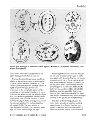 Gnosticism




Gnostic gems from Egypt as depicted in Lorenzo Pignoria’s Mensa Isaica, published in Amsterdam in 1669.
Fortean Picture Library.


those of his followers who objected to his                 According to tradition, Simon fell back on
open displays of affection toward her.                 his old ways of sorcery and began to traffic
                                                       once again with demons. To prove his power,
    The first Gnostic of importance was Simon
                                                       he announced to all of Rome that he would
Magus, a Samaritan sorcerer, a contemporary
                                                       soar into the sky and ascend to heaven, just
of the apostles, who was converted to Chris-
                                                       as Jesus had done. Supported by demons,
tianity by the apostle Philip. Although he was a
                                                       Simon began to rise skyward. Peter, fearful
highly respected magus, Simon was
                                                       that many innocents would be attracted to
impressed by the remarkable powers of the
                                                       this false prophet, prayed for God to end
apostles and their ability to heal and to mani-
                                                       Simon’s flight. Frightened away by the apos-
fest miracles. When he saw the apostles Peter
                                                       tle’s prayers, the demons fled, and the magus
and John performing wonders, Simon offered
                                                       crashed to the ground, breaking both legs.
to pay them a fee to teach him how to mani-
fest the Holy Spirit. Peter strongly rebuked him          The story of Simon Magus fueled the
for attempting to buy this profound spiritual          belief that a secret oral tradition existed,
gift (Acts 8:9–24). The term simony to                 passed down from Jesus, that had much
describe the purchasing of ecclesiastic bless-         greater power and authority than the scrip-
ings has come down through the ages.                   tures and epistles offered by the orthodox

C O NS PI R AC I E S   AND   SECRET SOCIETIES                                                      [163]
 