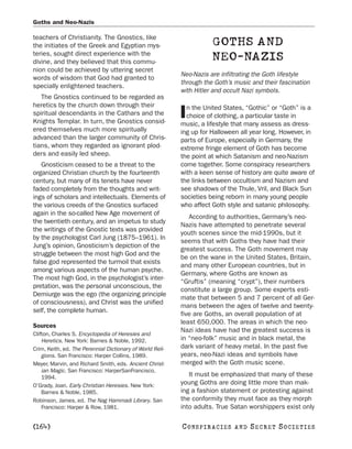 Goths and Neo-Nazis

teachers of Christianity. The Gnostics, like
the initiates of the Greek and Egyptian mys-                           GOTHS AND
teries, sought direct experience with the
divine, and they believed that this commu-
                                                                       NEO-NAZIS
nion could be achieved by uttering secret
                                                           Neo-Nazis are infiltrating the Goth lifestyle
words of wisdom that God had granted to
                                                           through the Goth’s music and their fascination
specially enlightened teachers.
                                                           with Hitler and occult Nazi symbols.
   The Gnostics continued to be regarded as
heretics by the church down through their                    n the United States, “Gothic” or “Goth” is a
spiritual descendants in the Cathars and the
Knights Templar. In turn, the Gnostics consid-
                                                           I choice of clothing, a particular taste in
                                                           music, a lifestyle that many assess as dress-
ered themselves much more spiritually                      ing up for Halloween all year long. However, in
advanced than the larger community of Chris-               parts of Europe, especially in Germany, the
tians, whom they regarded as ignorant plod-                extreme fringe element of Goth has become
ders and easily led sheep.                                 the point at which Satanism and neo-Nazism
   Gnosticism ceased to be a threat to the                 come together. Some conspiracy researchers
organized Christian church by the fourteenth               with a keen sense of history are quite aware of
century, but many of its tenets have never                 the links between occultism and Nazism and
faded completely from the thoughts and writ-               see shadows of the Thule, Vril, and Black Sun
ings of scholars and intellectuals. Elements of            societies being reborn in many young people
the various creeds of the Gnostics surfaced                who affect Goth style and satanic philosophy.
again in the so-called New Age movement of
                                                              According to authorities, Germany’s neo-
the twentieth century, and an impetus to study
                                                           Nazis have attempted to penetrate several
the writings of the Gnostic texts was provided
                                                           youth scenes since the mid-1990s, but it
by the psychologist Carl Jung (1875–1961). In
                                                           seems that with Goths they have had their
Jung’s opinion, Gnosticism’s depiction of the
                                                           greatest success. The Goth movement may
struggle between the most high God and the
                                                           be on the wane in the United States, Britain,
false god represented the turmoil that exists
                                                           and many other European countries, but in
among various aspects of the human psyche.
                                                           Germany, where Goths are known as
The most high God, in the psychologist’s inter-
                                                           “Gruftis” (meaning “crypt”), their numbers
pretation, was the personal unconscious, the
                                                           constitute a large group. Some experts esti-
Demiurge was the ego (the organizing principle
                                                           mate that between 5 and 7 percent of all Ger-
of consciousness), and Christ was the unified
                                                           mans between the ages of twelve and twenty-
self, the complete human.
                                                           five are Goths, an overall population of at
                                                           least 650,000. The areas in which the neo-
Sources
                                                           Nazi ideas have had the greatest success is
Clifton, Charles S. Encyclopedia of Heresies and
    Heretics. New York: Barnes & Noble, 1992.              in “neo-folk” music and in black metal, the
Crim, Keith, ed. The Perennial Dictionary of World Reli-   dark variant of heavy metal. In the past five
    gions. San Francisco: Harper Collins, 1989.            years, neo-Nazi ideas and symbols have
Meyer, Marvin, and Richard Smith, eds. Ancient Christ-     merged with the Goth music scene.
    ian Magic. San Francisco: HarperSanFrancisco,
    1994.                                                     It must be emphasized that many of these
O’Grady, Joan. Early Christian Heresies. New York:         young Goths are doing little more than mak-
    Barnes & Noble, 1985.                                  ing a fashion statement or protesting against
Robinson, James, ed. The Nag Hammadi Library. San          the conformity they must face as they morph
    Francisco: Harper & Row, 1981.                         into adults. True Satan worshippers exist only

[164]                                                      C O NS PI R AC I E S   AND   SECRET SOCIETIES
 