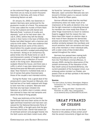 Great Pyramid of Cheops

on the extremist fringe, but experts estimate     he found his “princess of darkness” in
that there are as many as seven thousand          Manuela. Upon conviction Manuela was sen-
Satanists in Germany, with many of them           tenced to thirteen years in a secure mental
embracing Nazism as well.                         facility, Daniel to fifteen years.
    On January 31, 2002, two Satanists in            German officials state that the neo-Nazi
western Germany were sentenced for the            constituency does not make much of an
gruesome murder of a friend. The prosecutor       impression at the polls at election time, but
in the case called the murder of Frank Hack-      the far-right movement is disturbing because
ert by the husband and wife Daniel and            its members are more ready than those of
Manuela Ruda “a picture of cruelty and            other fringe movements to resort to violence.
depravity” such as he had never seen. On          Experts suggest that the reason the neo-
July 6, 2001, before they left the bloody         Nazis have little impact on election days is
scene in their home in the town of Witten, the    that most of them despise the democratic
Rudas had killed Hackert with a hammer and        process and abstain from voting. Herein lies
sixty-six knife stabs. There was evidence that    another similarity between the neo-Nazis and
Manuela had drunk some of the victim’s            occult societies: both are secretive and have
blood before the couple carved a pentagram        only a few members in their individual cells,
in his chest and left a scalpel protruding from   with a wider circle of like-minded allies
his stomach. Acting on an anonymous tip,          spread throughout the nation.
police broke into the Ruda home on July 9            Germany has passed laws making both
and discovered a poster of hanged women in        Holocaust denial and the use of symbols
the bathroom and a collection of human            from the Third Reich criminal offences. In
skulls in the living room. Blood-stained          January 2005, during the observance of the
scalpels littered the house, and there was a      sixtieth anniversary of the liberation of the
coffin in which it was later determined that      Nazi death camp at Auschwitz-Birkenau, the
twenty-three-year-old Manuela sometimes           current president of the European Union, Lux-
slept. Near Hackert’s mutilated body was a        embourg justice minister Luc Frieden, pro-
list of names that police theorized were          posed a ban on all Nazi symbols in the twenty-
those of the couple’s next intended victims.      five-nation bloc.
   During the Rudas’ trial, a great deal of the
prosecution’s case focused on Manuela, who        Sources
                                                  “The Goth Culture: Its History, Stereotypes, Religious
had had two of her teeth replaced with fangs
                                                     Connections, Etc.” http://www.religioustolerance.
to look more like a vampire. Manuela testi-          org/goth.htm.
fied that she had been initiated into             Hooper, John. “Flirting with Hitler.” Guardian (UK),
Satanism at a Gothic club in London, where           November 16, 2002. http://www.guardian.
she claimed to have met real vampires and            co.uk/weekend/story/0,3605,839755,00.html.
drank the blood of living people.
   There was testimony at the trial that
Daniel Ruda had once been active on the far-
right/skinhead movement and had even can-
                                                        GREAT PYRAMID
vassed for the National Democratic Party of               OF CHEOPS
Germany (NPD), a far-right party that the gov-
ernment tried to ban. Daniel had eased out        The nine or more secret rooms in the Great
of skinhead activism and plunged heavily into     Pyramid on the plateau of Giza contain proof
the Goth scene and black metal music after        that the ancient monuments of Egypt are thou-

C O NS PI R AC I E S   AND   SECRET SOCIETIES                                                      [165]
 