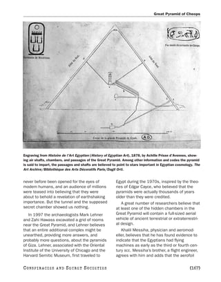 Great Pyramid of Cheops




Engraving from Histoire de l’Art Egyptien (History of Egyptian Art), 1878, by Achille Prisse d’Avennes, show-
ing air shafts, chambers, and passages of the Great Pyramid. Among other information and codes the pyramid
is said to impart, the passages and shafts are believed to point to stars important in Egyptian cosmology. The
Art Archive/Bibliothèque des Arts Décoratifs Paris/Dagli Orti.


never before been opened for the eyes of                 Egypt during the 1970s, inspired by the theo-
modem humans, and an audience of millions                ries of Edgar Cayce, who believed that the
were teased into believing that they were                pyramids were actually thousands of years
about to behold a revelation of earthshaking             older than they were credited.
importance. But the tunnel and the supposed                 A great number of researchers believe that
secret chamber showed us nothing.                        at least one of the hidden chambers in the
   In 1997 the archaeologists Mark Lehner                Great Pyramid will contain a full-sized aerial
and Zahi Hawass excavated a grid of rooms                vehicle of ancient terrestrial or extraterrestri-
near the Great Pyramid, and Lehner believes              al design.
that an entire additional complex might be                  Khalil Messiha, physician and aeromod-
unearthed, providing more answers, and                   eller, believes that he has found evidence to
probably more questions, about the pyramids              indicate that the Egyptians had flying
of Giza. Lehner, associated with the Oriental            machines as early as the third or fourth cen-
Institute of the University of Chicago and the           tury BCE. Messiha’s brother, a flight engineer,
Harvard Semitic Museum, first traveled to                agrees with him and adds that the aerofoil

C O NS PI R AC I E S   AND   SECRET SOCIETIES                                                          [167]
 