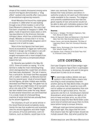 Gun Control

shape of the models discovered among some           taken very seriously. Some researchers
ancient bird figures demonstrates a “drag           believe that many scholars and others in
effect” evolved only recently after many years      authority simply do not want such information
of aeronautical engineering research.               made available to the masses. The religious
    Khalil Messiha first found the model glider     and scientific establishments fear that the
or airplane in 1969 when he was looking             great majority of men and women would not
through a box of bird models in one of the          be able to deal with irrefutable evidence that
Cairo Museum’s storerooms. The relics had           there was a world civilization before our own.
first been unearthed at Saqqara in 1898. The
                                                    Sources
glider, made of sycamore wood, bears a strik-
                                                    De Camp, L. Sprague. The Ancient Engineers. New
ing resemblance to the American Hercules               York: Barnes & Noble, 1993.
transport plane, which has a distinctive wing       Drake, W. Raymond. Gods and Spacemen in the Ancient
shape. Messiha is certain that it is no toy            West. New York: New American Library, 1974.
model. It is too scientifically designed, and it    Harpur, James, and Jennifer Westwood. The Atlas of
required a lot of skill to make.                       Legendary Places. New York: Konecky & Konecky,
                                                       1997.
   Most of the bird figures that have been          Hodges, Henry. Technology in the Ancient World. New
found at excavations in Egypt are half-human,          York: Alfred A. Knopf, 1970.
half-bird in design, but this object is very dif-   von Däniken, Erich. Chariots of the Gods? New York:
ferent. It seems to be a model of a high-              G. P Putnam’s Sons, 1970.
                                                          .
winged monoplane with a heart-shaped fuse-
lage, which assumes a compressed ellipse
toward the tail.
                                                              GUN CONTROL
    Dr. Messiha was quoted in the May 18,
1972, Times of London as saying, “It is the         Each year Congress fails to pass antigun legis-
tail that is really the most interesting thing      lation. Conspiracists figure that in a participato-
which distinguished this model from all others      ry democracy, the people who want to ban guns
that have been discovered.” The tail, it seems,     should learn to take no for an answer.
has a vertical fin. No known bird flies equipped
with a rudder. In addition, as Messiha learned           he seemingly endless debate over gun
from his several years’ study of ancient Egypt-
ian bird figures, all other models were lavishly
                                                    T    control in the United States means only
                                                    one thing to most conspiracy theorists:
decorated and fitted for legs. The glider has no    another plot by the New World Order, the glob-
legs and only very slight traces of an eye paint-   alists, who know that it would be more diffi-
ed on one side of the “nose,” together with         cult to subdue an armed population than one
two faint reddish lines under the wing. Messi-      deprived of its right to bear arms. The con-
ha and several researchers are convinced that       spiracists cite the U.S. Constitution’s Second
it is a scale model of a full-sized flying          Amendment, which protects the right of citi-
machine of some kind that was actually flown        zens to keep and bear arms, as one of the
by the ancient Egyptians.                           best ways to keep the New World Order under
    The discovery of such an aerial vehicle in      some kind of control and cause them to think
the Great Pyramid would completely revolu-          twice before trying to conquer America.
tionize the way that academics and scientists          Although most gun-control advocates rec-
view the ancient Egyptians and other forgot-        ognize that right, they argue that the arms
ten cultures of human prehistory. Lost civi-        that citizens have the right to bear should not
lizations, such as Atlantis, would have to be       include assault rifles. And what could be the

[168]                                               C O NS PI R AC I E S   AND   SECRET SOCIETIES
 
