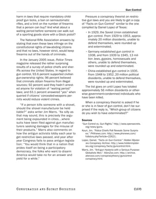 Gun Control

harm in laws that require mandatory child-          Pressure a conspiracy theorist on restric-
proof gun locks, a ban on semiautomatic          tive gun laws and you are likely to get a copy
rifles, and a limit on the number of firearms    of “Facts on Gun Control” similar to the one
that a person can buy? And what about a          compiled by Daniel Lopez of Texas:
waiting period before someone can walk out          • In 1929, the Soviet Union established
of a sporting goods store with a Glock pistol?        gun control. From 1929 to 1953, approx-
    The National Rifle Association answers by         imately 20 million dissidents, unable to
stating that even these laws infringe on the          defend themselves, were rounded up
constitutional rights of law-abiding citizens         and exterminated.
and that no laws, however strict, would keep        • Germany established gun control in
firearms out of the hands of criminals.               1938, and from 1939 to 1945, 13 mil-
    In the January 2005 issue, Police Times           lion Jews, gypsies, homosexuals and
magazine released the rather surprising               others, unable to defend themselves,
results of a survey of police chiefs and sher-        were rounded up and exterminated.
iffs across the United States. In regard to         • China established gun control in 1935.
gun control, 93.6 percent supported civilian          From 1948 to 1952, 20 million political
gun-ownership rights; 96 percent believed             dissidents, unable to defend themselves,
that criminals obtain firearms from illegal           were rounded up and exterminated.
sources; 92 percent said they hadn’t arrest-
                                                    The list goes on until Lopez has totaled
ed anyone for violation of “waiting period”
                                                 approximately 56 million dissidents or other-
laws; and 63.1 percent answered “yes” when
                                                 wise government-condemned individuals who
queried if citizens’ concealed-weapons per-
                                                 have been killed.
mits would reduce violent crimes.
                                                    When a conspiracy theorist is asked if he
   “If a person kills someone with a shovel,     or she is in favor of gun control, don’t be sur-
should the shovel manufacturer be held           prised if the reply is, “Which group of citizens
liable?” asks writer Jim Marrs. “As silly as     do you wish to have exterminated?”
that may sound, this is precisely the argu-
ment being expounded in cities…where             Sources
suits have been filed against gun manufac-       “Gun Control vs. Gun Rights.” http://www.opensecrets.
turers seeking damages for the misuse of            org/news/guns.
their products.” Marrs also comments on          Kouri, Jim. “Police Chiefs Poll Reveals Some Surpris-
how the antigun activists lobby each year to        es.” PHXnews.com. http://www.phxnews.com/
get restrictive laws passed, and year after         fullstory.php?article=22621.
year Congress fails to pass antigun legisla-     Lopez, Daniel. “Facts on Gun Control.” Hidden Myster-
tion: “You would think that in a nation that        ies Conspiracy Archive. http://www.hiddenmyster-
                                                    ies.org/conspiracy/facts/guncontrol.html.
prides itself on being a participatory
                                                 Marrs, Jim. “Anti-gun Hysteria with a Serious Purpose:
democracy, the folks who want to disarm             Globalists Won.” AlienZoo.com. http://archive.
America would take no for an answer and             alienzoo.com/conspiracytheory/guncontrol
yield for a while.”                                 conspiracy.html.




C O NS PI R AC I E S   AND   SECRET SOCIETIES                                                   [169]
 