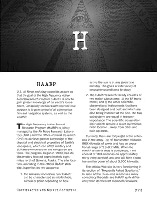 H
                                                      active the sun is at any given time
                  HAARP                               and day. This gives a wide variety of
                                                      ionospheric conditions to study.
U.S. Air Force and Navy scientists assure us
that the goal of the High Frequency Active         2. The HAARP research facility consists of
Auroral Research Program (HAARP) is only to           two major subsystems: 1) the HF trans-
gain greater knowledge of the earth’s ionos-          mitter, and 2) the other scientific,
phere. Conspiracy theorists warn that the true        observational instruments that have
purpose is to gain control of all communica-          been designed and built and which are
tion and navigation systems, as well as the           also being installed at the site. The two
weather.                                              subsystems are equal in research
                                                      importance. The scientific observation
     he High Frequency Active Auroral                 instruments require a quiet electromag-
T    Research Program (HAARP) is jointly
managed by the Air Force Research Labora-
                                                      netic location…away from cities and
                                                      built up areas.
tory (AFRL) and the Office of Naval Research        Currently, there are forty-eight active anten-
(ONR) to achieve greater knowledge of the        nas in the array. The HF transmitter produces
physical and electrical properties of Earth’s    960 kilowatts of power and has an opera-
ionosphere, which can affect military and        tional range of 2.8–8.2 MHz. When the
civilian communication and navigation sys-       HAARP antenna array is completed, it will
tems. The program, begun in 1990, has its        consist of 180 antennas on approximately
observatory located approximately eight          thirty-three acres of land and will have a total
miles north of Gakona, Alaska. The site loca-    transmitter power of about 3,600 kilowatts.
tion, according to the official HAARP Web
site, is perfect on two accounts:                   The official Web site is very forthcoming in
                                                 its section of “Frequently Asked Questions.”
   1. The Alaskan ionosphere over HAARP          In spite of the reassuring responses, many
      can be characterized as mid-latitude,      conspiracy theorists see HAARP quite differ-
      auroral or polar depending on how          ently than do the staff members who work

C O NS PI R AC I E S   AND   SECRET SOCIETIES                                              [171]
 