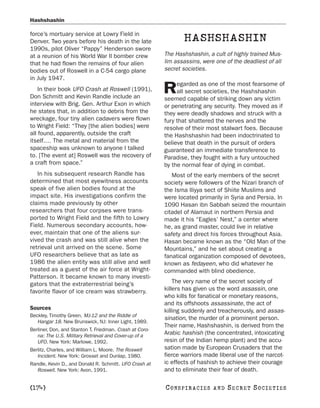 Hashshashin

force’s mortuary service at Lowry Field in
Denver. Two years before his death in the late                   HASHSHASHIN
1990s, pilot Oliver “Pappy” Henderson swore
at a reunion of his World War II bomber crew             The Hashshashin, a cult of highly trained Mus-
that he had flown the remains of four alien              lim assassins, were one of the deadliest of all
bodies out of Roswell in a C-54 cargo plane              secret societies.
in July 1947.
                                                              egarded as one of the most fearsome of
    In their book UFO Crash at Roswell (1991),
Don Schmitt and Kevin Randle include an
                                                         R    all secret societies, the Hashshashin
                                                         seemed capable of striking down any victim
interview with Brig. Gen. Arthur Exon in which           or penetrating any security. They moved as if
he states that, in addition to debris from the           they were deadly shadows and struck with a
wreckage, four tiny alien cadavers were flown            fury that shattered the nerves and the
to Wright Field: “They [the alien bodies] were           resolve of their most stalwart foes. Because
all found, apparently, outside the craft                 the Hashshashin had been indoctrinated to
itself.… The metal and material from the                 believe that death in the pursuit of orders
spaceship was unknown to anyone I talked                 guaranteed an immediate transference to
to. [The event at] Roswell was the recovery of           Paradise, they fought with a fury untouched
a craft from space.”                                     by the normal fear of dying in combat.
   In his subsequent research Randle has                    Most of the early members of the secret
determined that most eyewitness accounts                 society were followers of the Nizari branch of
speak of five alien bodies found at the                  the Isma Iliyya sect of Shiite Muslims and
impact site. His investigations confirm the              were located primarily in Syria and Persia. In
claims made previously by other                          1090 Hasan ibn Sabbah seized the mountain
researchers that four corpses were trans-                citadel of Alamaut in northern Persia and
ported to Wright Field and the fifth to Lowry            made it his “Eagles’ Nest,” a center where
Field. Numerous secondary accounts, how-                 he, as grand master, could live in relative
ever, maintain that one of the aliens sur-               safety and direct his forces throughout Asia.
vived the crash and was still alive when the             Hasan became known as the “Old Man of the
retrieval unit arrived on the scene. Some                Mountains,” and he set about creating a
UFO researchers believe that as late as                  fanatical organization composed of devotees,
1986 the alien entity was still alive and well           known as fedayeen, who did whatever he
treated as a guest of the air force at Wright-           commanded with blind obedience.
Patterson. It became known to many investi-
gators that the extraterrestrial being’s                     The very name of the secret society of
favorite flavor of ice cream was strawberry.             killers has given us the word assassin, one
                                                         who kills for fanatical or monetary reasons,
                                                         and its offshoots assassinate, the act of
Sources                                                  killing suddenly and treacherously, and assas-
Beckley, Timothy Green. MJ-12 and the Riddle of
                                                         sination, the murder of a prominent person.
   Hangar 18. New Brunswick, NJ: Inner Light, 1989.
                                                         Their name, Hashshashin, is derived from the
Berliner, Don, and Stanton T. Friedman. Crash at Coro-
   na: The U.S. Military Retrieval and Cover-up of a     Arabic hashish (the concentrated, intoxicating
   UFO. New York: Marlowe, 1992.                         resin of the Indian hemp plant) and the accu-
Berlitz, Charles, and William L. Moore. The Roswell      sation made by European Crusaders that the
   Incident. New York: Grosset and Dunlap, 1980.         fierce warriors made liberal use of the narcot-
Randle, Kevin D., and Donald R. Schmitt. UFO Crash at    ic effects of hashish to achieve their courage
   Roswell. New York: Avon, 1991.                        and to eliminate their fear of death.

[174]                                                    C O NS PI R AC I E S   AND   SECRET SOCIETIES
 