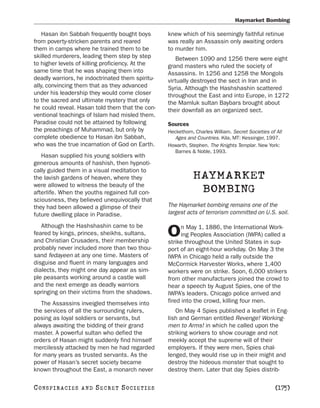 Haymarket Bombing

    Hasan ibn Sabbah frequently bought boys       knew which of his seemingly faithful retinue
from poverty-stricken parents and reared          was really an Assassin only awaiting orders
them in camps where he trained them to be         to murder him.
skilled murderers, leading them step by step         Between 1090 and 1256 there were eight
to higher levels of killing proficiency. At the   grand masters who ruled the society of
same time that he was shaping them into           Assassins. In 1256 and 1258 the Mongols
deadly warriors, he indoctrinated them spiritu-   virtually destroyed the sect in Iran and in
ally, convincing them that as they advanced       Syria. Although the Hashshashin scattered
under his leadership they would come closer       throughout the East and into Europe, in 1272
to the sacred and ultimate mystery that only      the Mamluk sultan Baybars brought about
he could reveal. Hasan told them that the con-    their downfall as an organized sect.
ventional teachings of Islam had misled them.
Paradise could not be attained by following       Sources
the preachings of Muhammad, but only by           Heckethorn, Charles William. Secret Societies of All
complete obedience to Hasan ibn Sabbah,              Ages and Countries. Kila, MT: Kessinger, 1997.
who was the true incarnation of God on Earth.     Howarth, Stephen. The Knights Templar. New York:
                                                     Barnes & Noble, 1993.
   Hasan supplied his young soldiers with
generous amounts of hashish, then hypnoti-
cally guided them in a visual meditation to
the lavish gardens of heaven, where they                     HAYMARKET
were allowed to witness the beauty of the
afterlife. When the youths regained full con-                 BOMBING
sciousness, they believed unequivocally that
they had been allowed a glimpse of their          The Haymarket bombing remains one of the
future dwelling place in Paradise.                largest acts of terrorism committed on U.S. soil.

   Although the Hashshashin came to be                  n May 1, 1886, the International Work-
feared by kings, princes, sheikhs, sultans,
and Christian Crusaders, their membership
                                                  O     ing Peoples Association (IWPA) called a
                                                  strike throughout the United States in sup-
probably never included more than two thou-       port of an eight-hour workday. On May 3 the
sand fedayeen at any one time. Masters of         IWPA in Chicago held a rally outside the
disguise and fluent in many languages and         McCormick Harvester Works, where 1,400
dialects, they might one day appear as sim-       workers were on strike. Soon, 6,000 strikers
ple peasants working around a castle wall         from other manufacturers joined the crowd to
and the next emerge as deadly warriors            hear a speech by August Spies, one of the
springing on their victims from the shadows.      IWPA’s leaders. Chicago police arrived and
   The Assassins inveigled themselves into        fired into the crowd, killing four men.
the services of all the surrounding rulers,          On May 4 Spies published a leaflet in Eng-
posing as loyal soldiers or servants, but         lish and German entitled Revenge! Working-
always awaiting the bidding of their grand        men to Arms! in which he called upon the
master. A powerful sultan who defied the          striking workers to show courage and not
orders of Hasan might suddenly find himself       meekly accept the supreme will of their
mercilessly attacked by men he had regarded       employers. If they were men, Spies chal-
for many years as trusted servants. As the        lenged, they would rise up in their might and
power of Hasan’s secret society became            destroy the hideous monster that sought to
known throughout the East, a monarch never        destroy them. Later that day Spies distrib-

C O NS PI R AC I E S   AND   SECRET SOCIETIES                                                      [175]
 