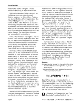 Heaven’s Gate

uted another leaflet calling for a mass           had attended IWPA meetings and claimed to
protest that evening at Haymarket Square.         have heard the accused urge their followers
    Over three thousand people came out for       to use violence to obtain political change. A
the labor protest and enthusiastically            detective from the Pinkerton agency testified
cheered speeches by Spies, Albert Parsons,        that he had infiltrated the group and heard
and Samuel Fielden. When Captain John Bon-        the leaders of IWPA advocating violence to
field and 180 policemen arrived on the            overthrow the system. State’s Attorney Julius
scene, Bonfield order the crowd to disperse       Grinnell instructed the jury to convict the
immediately and peaceably. Before the mass        eight men and make an example of them.
of protesters had an opportunity to comply or        Parsons, Spies, Fisher, Lingg, and Engel
resist, someone threw a bomb into the police      were given the death penalty and ordered to
ranks from one of the alleys that led into Hay-   be hanged. Neebe, Fielden, and Schwab were
market Square. The blast killed eight men         sentenced to life imprisonment. On Novem-
and wounded sixty-seven others.                   ber 10, 1887, Lingg committed suicide by
                                                  exploding a dynamite cap in his mouth. Par-
   If the police had been looking for a pretext
                                                  sons, Spies, Fisher, and Engel were hanged
to make some arrests, the terrible crime that
                                                  the following day.
had just been committed more than provided
a reason to retaliate against the protesters.         Many people in Chicago believed that the
In the carnage that followed, two hundred         leaders of the IWPA had not received a fair
people were injured. The exact number of          trial. Several investigators who made a seri-
those killed has never been disclosed.            ous study of the case claimed that Rudolph
                                                  Schnaubelt had been hired to throw the
   Numerous witnesses identified Rudolph          bomb by representatives of the businesses
Schnaubelt as the assailant who had thrown        under strike restrictions. In 1893 John Peter
the bomb. In spite of the number of individu-     Altgeld, newly elected governor of Illinois,
als who swore to Schnaubelt’s guilt, he was       issued pardons to Oscar Neebe, Samuel
arrested, held for a brief time, then released    Fielden, and Michael Schwab.
without any charges being filed against him.
After his release, the authorities took seven     Sources
leaders of the revolutionary and libertarian      Chicago Historical Society. The Haymarket Affair Digital
socialist movement into custody: Samuel              Collection. http://www.chicagohistory.org/hadc/
Fielden, who was English, and six German             artifacts.html.
immigrants—August Spies, Adolph Fisher,           “Haymarket Bombing.” http://www.spartacus.school
                                                     net.co.uk/USAhaymarket.htm.
Louis Lingg, George Engel, Oscar Neebe, and
Michael Schwab. There was also a warrant
for Albert Parsons, Chicago head of the IWPA,
but he had gone into hiding. Although dozens
                                                         HEAVEN’S GATE
of witnesses swore that none of these men         Bo and Peep gained worldwide attention in
had thrown the bomb, the case against them        1975 when it was feared that their Human Indi-
was that they had made incendiary speeches        vidual Metamorphosis cult had abducted twenty
and written inflammatory articles that had led    Oregonians in a spaceship. Twenty-two years
the unnamed bomb-thrower to attack the            later, they gained even greater notoriety when
police at Haymarket Square.                       the UFO cult committed mass suicide.
   During the trial, Parsons emerged from hid-
ing to stand alongside his comrades. The jury           o (Marshall Herff Applewhite) and Peep
heard testimony from various reporters who        B     (Bonnie Lu Trousdale Nettles), the

[176]                                             C O NS PI R AC I E S   AND   SECRET SOCIETIES
 