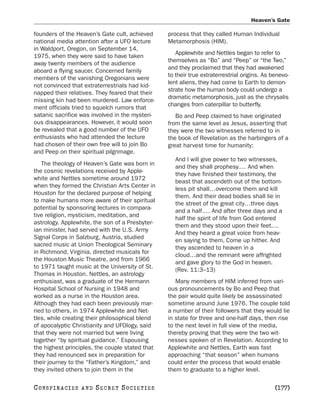 Heaven’s Gate

founders of the Heaven’s Gate cult, achieved     process that they called Human Individual
national media attention after a UFO lecture     Metamorphosis (HIM).
in Waldport, Oregon, on September 14,
                                                    Applewhite and Nettles began to refer to
1975, when they were said to have taken
                                                 themselves as “Bo” and “Peep” or “the Two,”
away twenty members of the audience
                                                 and they proclaimed that they had awakened
aboard a flying saucer. Concerned family
                                                 to their true extraterrestrial origins. As benevo-
members of the vanishing Oregonians were
                                                 lent aliens, they had come to Earth to demon-
not convinced that extraterrestrials had kid-
                                                 strate how the human body could undergo a
napped their relatives. They feared that their
                                                 dramatic metamorphosis, just as the chrysalis
missing kin had been murdered. Law enforce-
                                                 changes from caterpillar to butterfly.
ment officials tried to squelch rumors that
satanic sacrifice was involved in the mysteri-      Bo and Peep claimed to have originated
ous disappearances. However, it would soon       from the same level as Jesus, asserting that
be revealed that a good number of the UFO        they were the two witnesses referred to in
enthusiasts who had attended the lecture         the book of Revelation as the harbingers of a
had chosen of their own free will to join Bo     great harvest time for humanity:
and Peep on their spiritual pilgrimage.
                                                    And I will give power to two witnesses,
   The theology of Heaven’s Gate was born in
                                                    and they shall prophesy.… And when
the cosmic revelations received by Apple-
                                                    they have finished their testimony, the
white and Nettles sometime around 1972
                                                    beast that ascendeth out of the bottom-
when they formed the Christian Arts Center in
                                                    less pit shall…overcome them and kill
Houston for the declared purpose of helping
                                                    them. And their dead bodies shall lie in
to make humans more aware of their spiritual
                                                    the street of the great city…three days
potential by sponsoring lectures in compara-
                                                    and a half.… And after three days and a
tive religion, mysticism, meditation, and
                                                    half the spirit of life from God entered
astrology. Applewhite, the son of a Presbyter-
                                                    them and they stood upon their feet.…
ian minister, had served with the U.S. Army
                                                    And they heard a great voice from heav-
Signal Corps in Salzburg, Austria, studied
                                                    en saying to them, Come up hither. And
sacred music at Union Theological Seminary
                                                    they ascended to heaven in a
in Richmond, Virginia, directed musicals for
                                                    cloud…and the remnant were affrighted
the Houston Music Theatre, and from 1966
                                                    and gave glory to the God in heaven.
to 1971 taught music at the University of St.
                                                    (Rev. 11:3–13)
Thomas in Houston. Nettles, an astrology
enthusiast, was a graduate of the Hermann           Many members of HIM inferred from vari-
Hospital School of Nursing in 1948 and           ous pronouncements by Bo and Peep that
worked as a nurse in the Houston area.           the pair would quite likely be assassinated
Although they had each been previously mar-      sometime around June 1976. The couple told
ried to others, in 1974 Applewhite and Net-      a number of their followers that they would lie
tles, while creating their philosophical blend   in state for three and one-half days, then rise
of apocalyptic Christianity and UFOlogy, said    to the next level in full view of the media,
that they were not married but were living       thereby proving that they were the two wit-
together “by spiritual guidance.” Espousing      nesses spoken of in Revelation. According to
the highest principles, the couple stated that   Applewhite and Nettles, Earth was fast
they had renounced sex in preparation for        approaching “that season” when humans
their journey to the “Father’s Kingdom,” and     could enter the process that would enable
they invited others to join them in the          them to graduate to a higher level.

C O NS PI R AC I E S   AND   SECRET SOCIETIES                                                [177]
 
