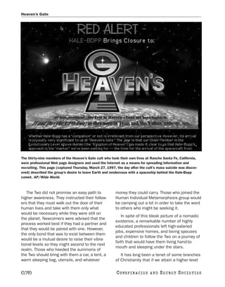 Heaven’s Gate




The thirty-nine members of the Heaven’s Gate cult who took their own lives at Rancho Santa Fe, California,
were professional Web page designers and used the Internet as a means for spreading information and
recruiting. This page (captured Thursday, March 27, 1997, the day after the cult’s mass suicide was discov-
ered) described the group’s desire to leave Earth and rendezvous with a spaceship behind the Hale-Bopp
comet. AP/Wide World.



   The Two did not promise an easy path to               money they could carry. Those who joined the
higher awareness. They instructed their follow-          Human Individual Metamorphosis group would
ers that they must walk out the door of their            be camping out a lot in order to take the word
human lives and take with them only what                 to others who might be seeking it.
would be necessary while they were still on
                                                            In spite of this bleak picture of a nomadic
the planet. Newcomers were advised that the
                                                         existence, a remarkable number of highly
process worked best if they had a partner and
                                                         educated professionals left high-salaried
that they would be paired with one. However,
                                                         jobs, expensive homes, and loving spouses
the only bond that was to exist between them
                                                         and children to follow the Two on a journey of
would be a mutual desire to raise their vibra-
                                                         faith that would have them living hand-to-
tional levels so they might ascend to the next
                                                         mouth and sleeping under the stars.
realm. Those who heeded the summons of
the Two should bring with them a car, a tent, a             It has long been a tenet of some branches
warm sleeping bag, utensils, and whatever                of Christianity that if we attain a higher level

[178]                                                    C O NS PI R AC I E S   AND   SECRET SOCIETIES
 