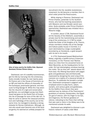 Hellfire Club

                                                    recruitment into the Jacobite revolutionary
                                                    movement, he did become a member, then in
                                                    short order joined the Rosicrucians.
                                                       While staying in Florence, Dashwood met
                                                    Prince Charles, pretender to the Scottish
                                                    throne, who had far-reaching associations
                                                    with Masonic and neo-Templar secret soci-
                                                    eties. Quite probably under Prince Charles’s
                                                    sponsorship, Dashwood was initiated into a
                                                    Masonic lodge.
                                                        In London, about 1738, Dashwood found-
                                                    ed the Society of the Dilettanti, essentially a
                                                    private club for the hard-drinking and woman-
                                                    izing of the aristocracy. In 1746 he estab-
                                                    lished the Order of the Knights of St. Francis,
                                                    whose members initially met at the George
                                                    and Vulture public house in Cornhill, in a
                                                    room dominated by a large crystal globe
                                                    encircled by an Ouroboros, a gold serpent
                                                    with its tail in its mouth.
                                                       In 1751 Dashwood leased Medmenham
                                                    Abbey, originally a twelfth-century Cistercian
                                                    monastery, on the Thames near Marlow,
                                                    about six miles from his ancestral home at
                                                    West Wycombe, as the headquarters for his
Altar oil lamp used by the Hellfire Club. Raymond   order. He had stained-glass windows bearing
Buckland/Fortean Picture Library.                   the motto “Do as thou will” placed above the
                                                    front door. His lifelong fascination with pagan
   Dashwood, son of a wealthy businessman,          gods and goddesses was architecturally
got his title by marrying into the aristocracy.     expressed by designing the west wing of the
Quite civically minded, for over twenty years       mansion as a replica of a classical temple to
Sir Francis sat in the House of Commons as          Bacchus. To celebrate the temple’s comple-
an MP and held the offices of chancellor of         tion, Dashwood composed a pageant and
the Exchequer, postmaster general, and trea-        employed actors to play fauns, satyrs,
surer to King George III. While this may seem       nymphs, and various gods and goddesses.
like the résumé of a rigid and conservative         As the Hellfire Friars dined, they were
gentleman, as a privileged young man Dash-          watched over by statues of the Freemasons’
wood had gone on the Grand Tour of Europe,          guardians of secrecy, Harpocrates, the Egypt-
the rite of passage for sons of the idle rich. In   ian god of silence, with his finger to his lips,
Italy he came to admire the classical architec-     and Angerona, the Roman goddess of
ture and mythology of the country, but at the       silence, indicating to the Friars that nothing
same time, he managed to develop a strong           that was said or done in the Abbey was to be
distaste for Roman Catholicism. Although, as        mentioned outside its walls.
one who would soon become one of the land-             Dashwood was delighted to discover a pre-
ed gentry, he seemed an unlikely prospect for       historic network of caves under West

[180]                                               C O NS PI R AC I E S   AND   SECRET SOCIETIES
 