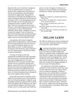 Hollow Earth

Wycombe Hill, and he had them enlarged to         prime minister of England; the Marquis of
serve as additional dens of iniquity. In          Granby; the Prince of Wales; and very possi-
ancient times a pagan altar had existed on        bly Benjamin Franklin and Horace Walpole.
the hill, and catacombs under the ground
contained the pagan dead. Along with his          Sources
instructions to excavate and enlarge the old      “Hellfire Club.” Wikipedia. en.wikipedia.org/wiki/The_
caves, Dashwood ordered the construction of          Hellfire_Club.
individual “cells” in the passageways for the     Howard, Mike. “The Hellfire Club.” easyweb.easynet.
Friars to dally with their female guests. An         co.uk/~rebis/ts-artic4.htm.
underground stream, dubbed “the River             Mannix, Daniel P The Hellfire Club. London: Four
                                                                   .
Styx,” had to be crossed to enter the Inner          Square, 1961.
Sanctum, where Black Masses were held. As         McCormick, Donald. The Hell-Fire Club. London: Jar-
                                                     rolds, 1958.
a young man in France, Dashwood had
                                                  Towers, Eric. Dashwood—The Man and the Myth. Lon-
attended a Black Mass, indulging his curiosi-
                                                     don: Crucible, 1986.
ty about the subject. There is no real evi-
dence that Dashwood ever actually practiced
Satanism, but he loved conducting pseudo-
satanic rites to mock the Catholic church.               HOLLOW EARTH
   Local gossip, which became legends
passed down for generations, had the Hellfire     The UFOs are piloted by an ancient underground
Friars ferrying prostitutes down the Thames       race who remain undecided whether to enslave
from London in barges to perform in the           or to assist the surface dwellers.
Black Mass as nuns. The Black Masses,
                                                       ccording to Ray Palmer, who was fiction
according to the old stories, were conducted
over the naked bodies of aristocratic ladies,     A    editor of the Ziff-Davis stable of maga-
                                                  zines from February 1938 to September
as well as prostitutes.
                                                  1949, he received a letter in September 1944
   A number of scholars who have                  from Richard S. Shaver, who claimed to have
researched the Hellfire Club have concluded       discovered an ancient language that “should
that the accounts of satanic Black Masses         not be lost to the world.” More or less on a
have been exaggerated over the years.             whim, Palmer decided to print the letter, com-
Although the club may have included mock          plete with sample of the alleged language, in
satanic rites as a prelude to sexual indul-       the next issue of Amazing Stories.
gences, most of the Friars of the Order of St.
                                                     The publication of the letter brought an
Francis were hardy and happy disciples of
                                                  avalanche of mail to Palmer’s desk from read-
Bacchus and Venus who gathered to cele-
                                                  ers who wanted to know more about Shaver
brate the excesses of both sex and drink. At
                                                  and his mysterious language. Smelling a
heart, Sir Francis Dashwood was a disciple of
                                                  good story in the making, Palmer contacted
the ancient pagan mystery schools.
                                                  Shaver and received a ten-thousand-word
   It has been said that the members of the       manuscript in reply. Impressed with the sin-
Hellfire Club included some of the wealthiest     cerity of the crude manuscript, which Shaver
and most influential people in England. Long-     had ominously entitled “A Warning to Future
suspected members include the Earl of Sand-       Man,” Palmer renamed the piece “I Remem-
wich; John Wilkes, MP of Aylesbury; the satiri-   ber Lemuria,” added a few trimmings and pol-
cal artist William Hogarth; John Stuart, Earl     ish, and published it in the March 1945 issue
of Bute, who in his later years was briefly the   of Amazing Stories.

C O NS PI R AC I E S   AND   SECRET SOCIETIES                                                     [181]
 