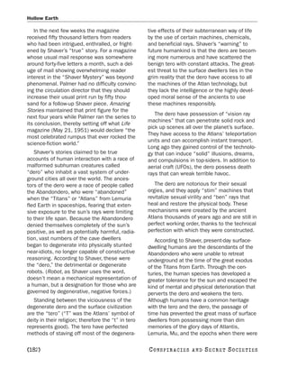 Hollow Earth

   In the next few weeks the magazine                tive effects of their subterranean way of life
received fifty thousand letters from readers         by the use of certain machines, chemicals,
who had been intrigued, enthralled, or fright-       and beneficial rays. Shaver’s “warning” to
ened by Shaver’s “true” story. For a magazine        future humankind is that the dero are becom-
whose usual mail response was somewhere              ing more numerous and have scattered the
around forty-five letters a month, such a del-       benign tero with constant attacks. The great-
uge of mail showing overwhelming reader              est threat to the surface dwellers lies in the
interest in the “Shaver Mystery” was beyond          grim reality that the dero have access to all
phenomenal. Palmer had no difficulty convinc-        the machines of the Atlan technology, but
ing the circulation director that they should        they lack the intelligence or the highly devel-
increase their usual print run by fifty thou-        oped moral sense of the ancients to use
sand for a follow-up Shaver piece. Amazing           these machines responsibly.
Stories maintained that print figure for the
                                                        The dero have possession of “vision ray
next four years while Palmer ran the series to
                                                     machines” that can penetrate solid rock and
its conclusion, thereby setting off what Life
                                                     pick up scenes all over the planet’s surface.
magazine (May 21, 1951) would declare “the
                                                     They have access to the Atlans’ teleportation
most celebrated rumpus that ever rocked the
                                                     units and can accomplish instant transport.
science-fiction world.”
                                                     Long ago they gained control of the technolo-
   Shaver’s stories claimed to be true               gy that can induce “solid” illusions, dreams,
accounts of human interaction with a race of         and compulsions in top-siders. In addition to
malformed subhuman creatures called                  aerial craft (UFOs), the dero possess death
“dero” who inhabit a vast system of under-           rays that can wreak terrible havoc.
ground cities all over the world. The ances-
tors of the dero were a race of people called           The dero are notorious for their sexual
the Abandondero, who were “abandoned”                orgies, and they apply “stim” machines that
when the “Titans” or “Atlans” from Lemuria           revitalize sexual virility and “ben” rays that
fled Earth in spaceships, fearing that exten-        heal and restore the physical body. These
sive exposure to the sun’s rays were limiting        mechanisms were created by the ancient
to their life span. Because the Abandondero          Atlans thousands of years ago and are still in
denied themselves completely of the sun’s            perfect working order, thanks to the technical
positive, as well as potentially harmful, radia-     perfection with which they were constructed.
tion, vast numbers of the cave dwellers                 According to Shaver, present-day surface-
began to degenerate into physically stunted          dwelling humans are the descendants of the
near-idiots, no longer capable of constructive       Abandondero who were unable to retreat
reasoning. According to Shaver, these were           underground at the time of the great exodus
the “dero,” the detrimental or degenerate            of the Titans from Earth. Through the cen-
robots. (Robot, as Shaver uses the word,             turies, the human species has developed a
doesn’t mean a mechanical representation of          greater tolerance for the sun and escaped the
a human, but a designation for those who are         kind of mental and physical deterioration that
governed by degenerative, negative forces.)          perverts the dero and weakens the tero.
   Standing between the viciousness of the           Although humans have a common heritage
degenerate dero and the surface civilization         with the tero and the dero, the passage of
are the “tero” (“T” was the Atlans’ symbol of        time has prevented the great mass of surface
deity in their religion; therefore the “t” in tero   dwellers from possessing more than dim
represents good). The tero have perfected            memories of the glory days of Atlantis,
methods of staving off most of the degenera-         Lemuria, Mu, and the epochs when there were

[182]                                                C O NS PI R AC I E S   AND   SECRET SOCIETIES
 