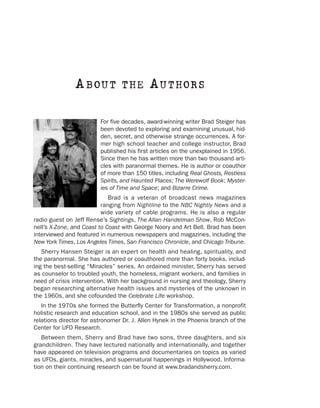 A B OU T          THE        A U T HOR S

                         For five decades, award-winning writer Brad Steiger has
                         been devoted to exploring and examining unusual, hid-
                         den, secret, and otherwise strange occurrences. A for-
                         mer high school teacher and college instructor, Brad
                         published his first articles on the unexplained in 1956.
                         Since then he has written more than two thousand arti-
                         cles with paranormal themes. He is author or coauthor
                         of more than 150 titles, including Real Ghosts, Restless
                         Spirits, and Haunted Places; The Werewolf Book; Myster-
                         ies of Time and Space; and Bizarre Crime.
                             Brad is a veteran of broadcast news magazines
                          ranging from Nightline to the NBC Nightly News and a
                          wide variety of cable programs. He is also a regular
radio guest on Jeff Rense’s Sightings, The Allan Handelman Show, Rob McCon-
nell’s X-Zone, and Coast to Coast with George Noory and Art Bell. Brad has been
interviewed and featured in numerous newspapers and magazines, including the
New York Times, Los Angeles Times, San Francisco Chronicle, and Chicago Tribune.
   Sherry Hansen Steiger is an expert on health and healing, spirituality, and
the paranormal. She has authored or coauthored more than forty books, includ-
ing the best-selling “Miracles” series. An ordained minister, Sherry has served
as counselor to troubled youth, the homeless, migrant workers, and families in
need of crisis intervention. With her background in nursing and theology, Sherry
began researching alternative health issues and mysteries of the unknown in
the 1960s, and she cofounded the Celebrate Life workshop.
   In the 1970s she formed the Butterfly Center for Transformation, a nonprofit
holistic research and education school, and in the 1980s she served as public
relations director for astronomer Dr. J. Allen Hynek in the Phoenix branch of the
Center for UFO Research.
   Between them, Sherry and Brad have two sons, three daughters, and six
grandchildren. They have lectured nationally and internationally, and together
have appeared on television programs and documentaries on topics as varied
as UFOs, giants, miracles, and supernatural happenings in Hollywood. Informa-
tion on their continuing research can be found at www.bradandsherry.com.
 