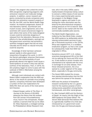 AIDS/HIV

Cancer,” the program also united the army’s          tute, who in the early 1950s used a
DNA and genetic engineering programs with            hastily brewed chimpanzee kidney culture
anticancer research and molecular biology            to concoct a million doses of oral vaccine
projects. In addition, cancer research pro-          for a mass experimental polio vaccina-
grams conducted by private companies were            tion program in the Belgian Congo.
blended into anticancer research projects of         Koprowski’s urgency and haste in con-
the CIA, the CDC, and the World Health Orga-         ducting the mass vaccination was fos-
nization. As research progressed, dozens of          tered by the pharmaceutical company’s
new laboratory hybrids, recombinant and              putting pressure on him to beat Dr. Salk
mutant viruses, were engineered, and a few           and Dr. Sabin to the market with the first
scientists with social consciences began to          commercially available polio vaccine.
warn others that some of the newly designed
                                                   • The World Health Organization, con-
viruses could be extremely dangerous if
                                                     trolled by the New World Order, created
released from the laboratory. Because of the
                                                     the AIDS epidemic by deliberately admin-
efforts of a few whistle-blowers, word got out
                                                     istering contaminated vaccines to peo-
that government scientists had achieved a
                                                     ple in third-world countries in the 1970s.
synthetic biological agent that did not exist
                                                     Africa was targeted first, in a smallpox
naturally and for which no natural immunity
                                                     eradication program, so that a link could
could be acquired.
                                                     be subsequently made that AIDS had
   Knowledge of what had been achieved               originated in Africa.
spread rapidly to other government
                                                   • Sometime around 1977, U.S. military
researchers throughout the world. In 1973
                                                     scientists bioengineered HIV at Fort Det-
the Danish pathologist Johannes Clemmesen
                                                     rick by splicing the Visna and HTLV virus-
warned that the transmissibility of such
                                                     es. It was tested on prison inmates who
genetically altered viral agents could cause a
                                                     volunteered to be injected with the virus
world epidemic of cancer if they ever left the
                                                     in exchange for an early release. From
confines of the laboratory. Then, in 1979, his
                                                     these released prisoners, the virus
dire prophecy began to come to pass with the
                                                     spread to a wider segment of the popu-
outbreak of AIDS in Manhattan among the
                                                     lation, especially to the gay community.
gay population.
                                                   • The Soviet KGB created the viruses,
   Although most individuals are content with
                                                     then planted disinformation that the CIA
Robert Gallo’s explanation that the AIDS epi-
                                                     was behind the spread of the disease.
demic is the result of a primate virus jumping
species, conspiracy theorists have developed       • AIDS was the product of biowarfare
a number of their own explanations for               research conducted by the U.S. govern-
AIDS/HIV. Here are some of the most persis-          ment for the express purpose of elimi-
tent theories:                                       nating excess population among blacks,
                                                     homosexuals, and other social groups.
   • Edward Hooper, author of The River: A
     Journey to the Source of HIV-AIDS,            • Dr. Alan Cantwell (AIDS and the Doctors
     advances the theory that HIV evolved            of Death: An Inquiry into the Origin of the
     from SIV (simian immunodeficiency               AIDS Epidemic and Queer Blood: The
     virus), found in the chimpanzee. Hooper         Secret AIDS Genocide Plot) believes HIV
     outlines a scenario that has as its villain     is a genetically modified virus that was
     Dr. Hilary Koprowski, a virologist working      introduced by U.S. government scien-
     for Philadelphia’s Wistar Research Insti-       tists into the gay and bisexual popula-

C O NS PI R AC I E S   AND   SECRET SOCIETIES                                               [3]
 