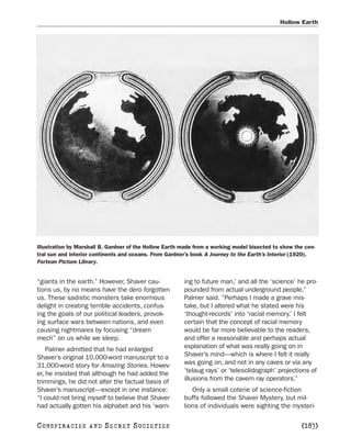 Hollow Earth




Illustration by Marshall B. Gardner of the Hollow Earth made from a working model bisected to show the cen-
tral sun and interior continents and oceans. From Gardner’s book A Journey to the Earth’s Interior (1920).
Fortean Picture Library.


“giants in the earth.” However, Shaver cau-             ing to future man,’ and all the ‘science’ he pro-
tions us, by no means have the dero forgotten           pounded from actual underground people,”
us. These sadistic monsters take enormous               Palmer said. “Perhaps I made a grave mis-
delight in creating terrible accidents, confus-         take, but I altered what he stated were his
ing the goals of our political leaders, provok-         ‘thought-records’ into ‘racial memory.’ I felt
ing surface wars between nations, and even              certain that the concept of racial memory
causing nightmares by focusing “dream                   would be far more believable to the readers,
mech” on us while we sleep.                             and offer a reasonable and perhaps actual
    Palmer admitted that he had enlarged                explanation of what was really going on in
Shaver’s original 10,000-word manuscript to a           Shaver’s mind—which is where I felt it really
31,000-word story for Amazing Stories. Howev-           was going on, and not in any caves or via any
er, he insisted that although he had added the          ‘telaug rays’ or ‘telesolidograph’ projections of
trimmings, he did not alter the factual basis of        illusions from the cavern ray operators.”
Shaver’s manuscript—except in one instance:                Only a small coterie of science-fiction
“I could not bring myself to believe that Shaver        buffs followed the Shaver Mystery, but mil-
had actually gotten his alphabet and his ‘warn-         lions of individuals were sighting the mysteri-

C O NS PI R AC I E S   AND   SECRET SOCIETIES                                                        [183]
 