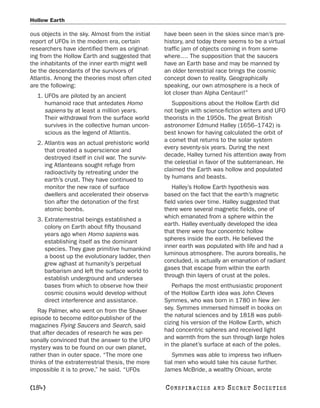 Hollow Earth

ous objects in the sky. Almost from the initial   have been seen in the skies since man’s pre-
report of UFOs in the modern era, certain         history, and today there seems to be a virtual
researchers have identified them as originat-     traffic jam of objects coming in from some-
ing from the Hollow Earth and suggested that      where.… The supposition that the saucers
the inhabitants of the inner earth might well     have an Earth base and may be manned by
be the descendants of the survivors of            an older terrestrial race brings the cosmic
Atlantis. Among the theories most often cited     concept down to reality. Geographically
are the following:                                speaking, our own atmosphere is a heck of
  1. UFOs are piloted by an ancient               lot closer than Alpha Centauri!”
     humanoid race that antedates Homo               Suppositions about the Hollow Earth did
     sapiens by at least a million years.         not begin with science-fiction writers and UFO
     Their withdrawal from the surface world      theorists in the 1950s. The great British
     survives in the collective human uncon-      astronomer Edmund Halley (1656–1742) is
     scious as the legend of Atlantis.            best known for having calculated the orbit of
  2. Atlantis was an actual prehistoric world     a comet that returns to the solar system
     that created a superscience and              every seventy-six years. During the next
     destroyed itself in civil war. The surviv-   decade, Halley turned his attention away from
     ing Atlanteans sought refuge from            the celestial in favor of the subterranean. He
     radioactivity by retreating under the        claimed the Earth was hollow and populated
     earth’s crust. They have continued to        by humans and beasts.
     monitor the new race of surface                  Halley’s Hollow Earth hypothesis was
     dwellers and accelerated their observa-      based on the fact that the earth’s magnetic
     tion after the detonation of the first       field varies over time. Halley suggested that
     atomic bombs.                                there were several magnetic fields, one of
  3. Extraterrestrial beings established a        which emanated from a sphere within the
     colony on Earth about fifty thousand         earth. Halley eventually developed the idea
     years ago when Homo sapiens was              that there were four concentric hollow
     establishing itself as the dominant          spheres inside the earth. He believed the
     species. They gave primitive humankind       inner earth was populated with life and had a
     a boost up the evolutionary ladder, then     luminous atmosphere. The aurora borealis, he
     grew aghast at humanity’s perpetual          concluded, is actually an emanation of radiant
     barbarism and left the surface world to      gases that escape from within the earth
     establish underground and undersea           through thin layers of crust at the poles.
     bases from which to observe how their           Perhaps the most enthusiastic proponent
     cosmic cousins would develop without         of the Hollow Earth idea was John Cleves
     direct interference and assistance.          Symmes, who was born in 1780 in New Jer-
   Ray Palmer, who went on from the Shaver        sey. Symmes immersed himself in books on
episode to become editor-publisher of the         the natural sciences and by 1818 was publi-
magazines Flying Saucers and Search, said         cizing his version of the Hollow Earth, which
that after decades of research he was per-        had concentric spheres and received light
sonally convinced that the answer to the UFO      and warmth from the sun through large holes
mystery was to be found on our own planet,        in the planet’s surface at each of the poles.
rather than in outer space. “The more one            Symmes was able to impress two influen-
thinks of the extraterrestrial thesis, the more   tial men who would take his cause further.
impossible it is to prove,” he said. “UFOs        James McBride, a wealthy Ohioan, wrote

[184]                                             C O NS PI R AC I E S   AND   SECRET SOCIETIES
 