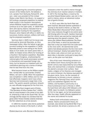 Hollow Earth

articles supporting the concentric-spheres          characters enter the earth’s interior through
version of the Hollow Earth. He lobbied a           the chimney of an inactive volcano in Iceland.
U.S. senator from Kentucky, Richard M. John-        In 1873 The Coming Race, a novel by the
son—later vice president of the United              occultist Edward Bulwer-Lytton, was set in the
States under Martin Van Buren—to support a          earth’s interior, where an advanced civiliza-
bill funding a proposed expedition to explore       tion of giants thrived.
trade routes in the Southern Hemisphere
                                                        In 1913, even after the North Pole had
(where McBride hoped the expedition would
                                                    been reached, Marshall Gardner published A
continue on to the open pole). In 1828 Presi-
                                                    Journey to the Earth’s Interior; or, Have the
dent John Quincy Adams indicated that he
                                                    Poles Really Been Discovered? which claimed
would approve funding for the expedition.
                                                    that many creatures thought to be extinct were
However, when Adams left office in 1829, his
                                                    still thriving within the earth. Gardner theorized
successor, Andrew Jackson, stifled a bill fund-
                                                    that the interior was warmed by materials still
ing the proposed expedition.
                                                    spinning since the planet’s creation. That
   Symmes died in 1829, but his cause was           same year, William Reed published The Phan-
continued by Jeremiah Reynolds, an Ohio             tom of the Poles, in which he promoted the
newspaper editor. After the failure to get gov-     idea that a ship can travel from the outer earth
ernment funding for the expedition in 1829,         to the inner earth. He claimed that some
Reynolds joined a crew sailing to the South         sailors had already passed into the inner earth
Seas to hunt seals, but seven years later, in       without knowing it. Gravity had pulled them to
1836, he helped renew efforts for funding of        the interior side, where an inner sun six hun-
a Southern Hemisphere expedition. Reynolds          dred miles in diameter continued to keep them
spoke before Congress, emphasizing the              warm, as the outer sun had done.
national glory that would accompany scientif-
ic discoveries and expanded foreign rela-              One of the more interesting variations on
tions, but he became so impatient with the          the Hollow Earth theory during the late nine-
methodical planning and a series of delays          teenth century was expounded by Cyrus Read
that he was fired from the crew.                    Teed, who claimed that a civilization inhabited
                                                    the planet’s concave inner surface. Teed
   What became known as the Wilkes expedi-          made a religion of his theories and changed
tion, named after its commander, Charles            his name to Koresh, the Hebrew equivalent of
Wilkes, set sail in 1838. When the expedition       his given name, Cyrus. As the messiah of
was completed in 1842, Wilkes and his men           Koreshanity, he formed a church, started a
had effectively mapped a land mass where            magazine (the Flaming Cross, which contin-
Symmes had envisioned a large hole in the           ued to be published regularly into the
earth. The world’s seventh continent, Antarcti-     1940s), and founded a community on a
ca, was officially recognized for the first time.   three-hundred-acre tract in Florida in 1894.
   Edgar Allan Poe’s longest work of fiction,       He lived there with about 250 followers until
“The Narrative of Arthur Gordon Pym” (1835),        1908. Upon his death, his followers waited
told of a land located in the center of our plan-   for him to rise again, as he had prophesied.
et, entered by a hole at the South Pole. So con-    After four days, health officials appeared on
vincingly did Poe weave his narrative that the      the scene and ordered his burial.
great editor Horace Greeley soberly endorsed           Hollow Earth enthusiasts continue to
the Pym adventure as a true account.                believe. Teed’s concave-earth theory, for
  In 1864 the novelist Jules Verne published        example, was tested during World War II by a
Journey to the Center of the Earth, in which        Nazi scientist. He aimed a camera at a 45-

C O NS PI R AC I E S   AND   SECRET SOCIETIES                                                   [185]
 