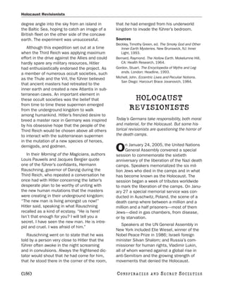 Holocaust Revisionists

degree angle into the sky from an island in        that he had emerged from his underworld
the Baltic Sea, hoping to catch an image of a      kingdom to invade the führer’s bedroom.
British fleet on the other side of the concave
earth. The experiment was unsuccessful.            Sources
                                                   Beckley, Timothy Green, ed. The Smoky God and Other
   Although this expedition set out at a time         Inner Earth Mysteries. New Brunswick, NJ: Inner
when the Third Reich was applying maximum             Light, 1993.
effort in the drive against the Allies and could   Bernard, Raymond. The Hollow Earth. Mokelumne Hill,
hardly spare any military resources, Hitler           CA: Health Research, 1964.
had enthusiastically endorsed the project. As      Gordon, Stuart. The Encyclopedia of Myths and Leg-
a member of numerous occult societies, such           ends. London: Headline, 1993.
as the Thule and the Vril, the führer believed     Michell, John. Eccentric Lives and Peculiar Notions.
                                                      San Diego: Harcourt Brace Jovanovich, 1984.
that ancient masters had retreated to the
inner earth and created a new Atlantis in sub-
terranean caves. An important element in
these occult societies was the belief that                  HOLOCAUST
from time to time these supermen emerged
from the underground kingdom to walk                       REVISIONISTS
among humankind. Hitler’s frenzied desire to
breed a master race in Germany was inspired        Today’s Germans take responsibility, both moral
by his obsessive hope that the people of the       and material, for the Holocaust. But some his-
Third Reich would be chosen above all others       torical revisionists are questioning the horror of
to interact with the subterranean supermen         the death camps.
in the mutation of a new species of heroes,
                                                         n January 24, 2005, the United Nations
demigods, and godmen.
   In their Morning of the Magicians, authors
                                                   O     General Assembly convened a special
                                                   session to commemorate the sixtieth
Louis Pauwels and Jacques Bergier quote            anniversary of the liberation of the Nazi death
one of the führer’s confidants, Hermann            camps. Speakers memorialized the six mil-
Rauschning, governor of Danzig during the          lion Jews who died in the camps and in what
Third Reich, who repeated a conversation he        has become known as the Holocaust. The
once had with Hitler concerning the latter’s       session began a week of tributes worldwide
desperate plan to be worthy of uniting with        to mark the liberation of the camps. On Janu-
the new human mutations that the masters           ary 27 a special memorial service was con-
were creating in their underground kingdom:        ducted in Auschwitz, Poland, the scene of a
“The new man is living amongst us now!”            death camp where between a million and a
Hitler said, speaking in what Rauschning           million and a half prisoners—most of them
recalled as a kind of ecstasy. “He is here!        Jews—died in gas chambers, from disease,
Isn’t that enough for you? I will tell you a       or by starvation.
secret. I have seen the new man. He is intre-
                                                       Speakers at the UN General Assembly in
pid and cruel. I was afraid of him.”
                                                   New York included Elie Wiesel, winner of the
   Rauschning went on to state that he was         Nobel Peace Prize in 1986; Israeli foreign
told by a person very close to Hitler that the     minister Silvan Shalom; and Russia’s com-
führer often awoke in the night screaming          missioner for human rights, Vladimir Lukin,
and in convulsions. Always the frightened dic-     all of whom warned against a global rise in
tator would shout that he had come for him,        anti-Semitism and the growing strength of
that he stood there in the corner of the room,     movements that denied the Holocaust.

[186]                                              C O NS PI R AC I E S   AND   SECRET SOCIETIES
 