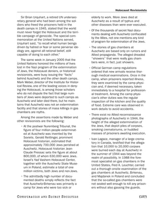 Holocaust Revisionists

   Sir Brian Urquhart, a retired UN undersec-         elderly to work. More Jews died at
retary general who had been among the sol-            Auschwitz as a result of typhus and
diers who freed the prisoners held in the             other diseases than were ever executed.
death camps in 1945, stated that the world
                                                    • Of the thousands of secret Nazi docu-
must never forget the Holocaust and the terri-
                                                      ments dealing with Auschwitz confiscated
ble campaign of genocide. The special com-
                                                      by the Allies, not one mentions any kind
memoration at the United Nations served,
                                                      of program for extermination of the Jews.
Urquhart said, “to recall what human beings
driven by hatred or fear or some perverse ide-      • The stories of gas chambers at
ology are, against all rational belief, still         Auschwitz are based only on rumors and
capable of doing to each other.”                      Allied propaganda. The alleged dreaded
   The same week in January 2005 that the             “showers” that were really gas cham-
United Nations honored the millions of lives          bers were, in fact, just showers.
lost in the Nazi program of the extermination       • Official German camp regulations
of Jews, the Holocaust deniers, or historical         ordered that new arrivals receive thor-
revisionists, were busy issuing the “facts”           ough medical examinations. Once in the
behind Auschwitz and the other death camps.           camp, when prisoners reported illness,
Mark Weber, director of the Institute for Histor-     they were examined by the camp physi-
ical Review, one of the leading voices in deny-       cian and, if deemed necessary, taken
ing the Holocaust, is among those scholars            immediately to a hospital for profession-
who do not dispute the fact that large num-           al treatment. Among the camp physi-
bers of Jews were deported to such camps as           cian’s other duties was the regular
Auschwitz and later died there, but he main-          inspection of the kitchen and the quality
tains that Auschwitz was not an extermination         of food. Extreme care was observed in
facility and that stories of mass killings in gas     work details to avoid accidents.
chambers are myths.
                                                    • There exist no Allied reconnaissance
   Among the assertions made by Weber and             photographs of Auschwitz in 1944, the
other revisionists are the following:                 height of the alleged extermination of
   • At the postwar Nuremberg Tribunal, the           the Jews, that depict piles of corpses,
     figure of four million people exterminat-        smoking crematoriums, or huddled
     ed at Auschwitz was invented by the              masses of prisoners awaiting execution.
     Soviets. Gerald Reitlinger, prominent          • Ivan Lagace, manager of a large crema-
     Holocaust historian, estimated that              tory in Canada, testified that the allega-
     approximately 700,000 Jews perished at           tion that 10,000 to 20,000 corpses
     Auschwitz. Holocaust historian Jean-             were burned each day at Auschwitz in
     Claude Pressac sets the figure at about          the summer of 1944 was beyond the
     800,000, of whom 630,000 were Jews.              realm of possibility. In 1988 the fore-
     Israel’s Yad Vashem Holocaust Center,            most specialist on gas chambers in the
     together with the Auschwitz State Muse-          United States, Fred A. Leuchter, carried
     um in Poland, estimate a total of one            out a thorough onsite examination of the
     million victims, both Jews and non-Jews.         gas chambers at Auschwitz, Birkenau,
   • The admittedly high number of docu-              and Majdanek in Poland and concluded
     mented deaths simply reflects the fact           that the so-called gas chambers were
     that Auschwitz-Birkenau was primarily a          not sealed well enough to kill any prison-
     camp for Jews who were too sick or               ers without also gassing the guards.

C O NS PI R AC I E S   AND   SECRET SOCIETIES                                             [187]
 