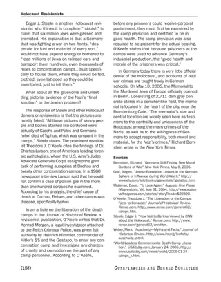 Holocaust Revisionists

   Edgar J. Steele is another Holocaust revi-       before any prisoners could receive corporal
sionist who thinks it is complete “rubbish” to      punishment, they must first be examined by
claim that six million Jews were gassed and         the camp physician and certified to be in
cremated. His explanation is that a Germany         good health. The camp physician was also
that was fighting a war on two fronts, “des-        required to be present for the actual beating.
perate for fuel and materiel of every sort,”        O’Keefe states that because prisoners at the
would not have expend energy or bothered to         camps were used to advance Germany’s
“load millions of Jews on railroad cars and         industrial production, the “good health and
transport them hundreds, even thousands of          morale of the prisoners was critical.”
miles to concentration camps…built specifi-            In Germany today there is very little official
cally to house them, where they would be fed,       denial of the Holocaust, and accounts of Nazi
clothed, even tattooed so they could be             war crimes are taught freely in German
inventoried, just to kill them.”                    schools. On May 10, 2005, the Memorial to
    What about all the gruesome and unset-          the Murdered Jews of Europe officially opened
tling pictorial evidence of the Nazi’s “final       in Berlin. Consisting of 2,711 dark gray con-
solution” to the Jewish problem?                    crete steles in a cemeterylike field, the memo-
                                                    rial is located in the heart of the city, near the
    The response of Steele and other Holocaust      Brandenburg Gate. “The memorial’s size and
deniers or revisionists is that the pictures are    central location are widely seen here as testi-
mostly faked. “All those pictures of skinny peo-    mony to the centrality and uniqueness of the
ple and bodies stacked like cordwood were           Holocaust among the many crimes of the
actually of Czechs and Poles and Germans            Nazis, as well as to the willingness of Ger-
[who] died of Typhus, which was rampant in the      many to accept responsibility, both moral and
camps,” Steele states. The prominent revision-      material, for the Nazi’s crimes,” Richard Bern-
ist Theodore J. O’Keefe cites the findings of Dr.   stein wrote in the New York Times.
Charles Larson, one of America’s leading foren-
sic pathologists, whom the U.S. Army’s Judge        Sources
Advocate General’s Corps assigned the grim          Bernstein, Richard. “Germans Still Finding New Moral
task of performing autopsies at Dachau and             Burdens of War.” New York Times, May 8, 2005.
twenty other concentration camps. In a 1980         Graf, Jürgen. “Jewish Population Losses in the German
newspaper interview Larson said that he could          Sphere of Influence during World War II.” http://
not confirm a case of poison gas in the more           www.ety.com/tell/books/jgjewstats/jgstattoc.htm.
than one hundred corpses he examined.               Mullenax, David. “To Look Again.” Augusta Free Press
                                                       (Waynesboro, VA), May 31, 2004. http://www.augus-
According to his analysis, the chief cause of          ta freepress.com/stories/storyReader$22320.
death at Dachau, Belsen, and other camps was        O’Keefe, Theodore J. “The Liberation of the Camps:
disease, specifically typhus.                          Facts to Consider.” Journal of Historical Review.
                                                       Rense.com. http://www.rense.com/general62/
   In an article on the liberation of the death        camps.htm.
camps in the Journal of Historical Review, a        Steele, Edgar J. “How Not to Be Interviewed by CNN
revisionist publication, O’Keefe writes that Dr.       about the Holocaust.” Rense.com. http://www.
Konrad Morgen, a legal investigator attached           rense.com/general62/cnn.htm.
to the Reich Criminal Police, was given full        Weber, Mark. “Auschwitz—Myths and Facts.” Journal of
authority by Heinrich Himmler, commander of            Historical Review. http://www.ihr.org/leaflets/
                                                       auschwitz.shtml.
Hitler’s SS and the Gestapo, to enter any con-
                                                    “World Leaders Commemorate Death Camp Libera-
centration camp and investigate any charges            tion.” USAToday.com, January 24, 2005. http://
of cruelty and corruption on the part of any           www.usatoday.com/news/world/2005-01-24-
camp personnel. According to O’Keefe,                  camps_x.htm.


[188]                                               C O NS PI R AC I E S   AND   SECRET SOCIETIES
 