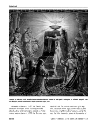 Holy Grail




Temple of the Holy Grail, a fresco by Wilhelm Hauschild based on the opera Lohengrin, by Richard Wagner. The
Art Archive/Neuschwanstein Castle Germany/Dagli Orti.


   Between 1160 and 1180 the French poet                Wolfram von Eschenbach wrote a grail leg-
Chrétien de Troyes wrote five major works               end, Parzival, about a youth who sets out to
about Arthur and his knights based on histo-            become a knight in Arthur’s court. Along the
ry and legend. Around 1200 the German poet              way the title character stops at the castle of

[190]                                                    C O NS PI R AC I E S   AND   SECRET SOCIETIES
 