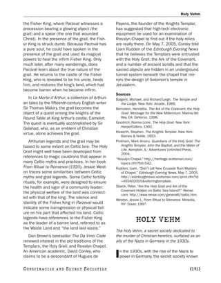 Holy Vehm

the Fisher King, where Parzival witnesses a          Payens, the founder of the Knights Templar,
procession bearing a glowing object (the             has suggested that high-tech electronic
grail) and a spear (the one that wounded             equipment be used for an examination of
Christ). In the presence of the grail, the Fish-     Rosslyn Chapel to find out if the holy relics
er King is struck dumb. Because Parzival has         are really there. On May 7, 2005, Conley told
a pure soul, he could have spoken in the             Liam Rudden of the Edinburgh Evening News
presence of the grail and used its magical           that he believes the Templars were entrusted
powers to heal the infirm Fisher King. Only          with the Holy Grail, the Ark of the Covenant,
much later, after many wanderings, does              and a number of ancient scrolls and that the
Parzival learn about the true nature of the          sacred objects are hidden in an underground
grail. He returns to the castle of the Fisher        tunnel system beneath the chapel that mir-
King, who is revealed to be his uncle, heals         rors the design of Solomon’s temple in
him, and restores the king’s land, which had         Jerusalem.
become barren when he became infirm.
                                                     Sources
    In Le Morte d’Arthur, a collection of Arthuri-   Baigent, Michael, and Richard Leigh. The Temple and
an tales by the fifteenth-century English writer        the Lodge. New York: Arcade, 1989.
Sir Thomas Malory, the grail becomes the             Bernstein, Henrietta. The Ark of the Covenant, the Holy
object of a quest among the knights of the              Grail: Message for the New Millennium. Marina del
Round Table at King Arthur’s castle, Camelot.           Rey, CA: DeVorss, 1998.
The quest is eventually accomplished by Sir          Goodrich, Norma Lorre. The Holy Grail. New York:
                                                        HarperCollins, 1992.
Galahad, who, as an emblem of Christian
                                                     Howarth, Stephen. The Knights Templar. New York:
virtue, alone achieves the grail.
                                                        Barnes & Noble, 1993.
    Arthurian legends and the grail may be           Pinkham, Mark Amaru. Guardians of the Holy Grail: The
based to some extent on Celtic lore. The Holy           Knights Templar, John the Baptist, and the Water of
                                                        Life. Kempton, IL: Adventures Unlimited Press,
Grail might well have been developed from
                                                        2004.
references to magic cauldrons that appear in
                                                     “Rosslyn Chapel.” http://heritage.scotsman.com/
many Celtic myths and practices. In her book            topics.cfm?tid=542.
From Ritual to Romance (1920), Jessie West-          Rudden, Liam. “Don’t Let New Crusade Ruin Mystery
on traces some similarities between Celtic              of Chapel.” Edinburgh Evening News, May 7, 2005.
myths and grail legends. Some Celtic fertility          http://edinburghnews.scotsman.com/print.cfm?id
rituals, for example, were designed to ensure           =493402005&referringtemplate.
the health and vigor of a community leader:          Starck, Peter. “Are the Holy Grail and Ark of the
                                                        Covenant Hidden on Baltic Sea Island?” Rense.
the physical welfare of the land was connect-
                                                        com. http://www.rense.com/general6/baltic.htm.
ed with that of the king. The silence and
                                                     Weston, Jessie L. From Ritual to Romance. Mineola,
sterility of the Fisher King in Parzeval would          NY: Dover, 1997.
indicate some transgression or physical fail-
ure on his part that affected his land. Celtic
legends have references to the Fisher King
as the leader of a barren land, referred to as
                                                                  HOLY VEHM
the Waste Land and “the land laid waste.”
                                                     The Holy Vehm, a secret society dedicated to
   Dan Brown’s bestseller The Da Vinci Code          the murder of Christian heretics, surfaced as an
renewed interest in the old traditions of the        ally of the Nazis in Germany in the 1930s.
Templars, the Holy Grail, and Rosslyn Chapel.
An American academic, David Conley, who                n the 1930s, with the rise of the Nazis to
claims to be a descendant of Hugues de               I power in Germany, the secret society known

C O NS PI R AC I E S   AND   SECRET SOCIETIES                                                        [191]
 