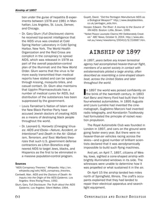 Airship of 1897

      tion under the guise of hepatitis B exper-        Guyatt, David. “Did the Pentagon Manufacture AIDS as
      iments between 1978 and 1981 in Man-                 a Biological Weapon?” http://www.deepblacklies.
                                                           co.uk/pentagon_aids.htm.
      hattan, Los Angeles, St. Louis, Denver,
                                                        Hooper, Edward. The River: A Journey to the Source of
      and Chicago.
                                                           HIV-AIDS. Boston: Little, Brown, 1999.
   • Dr. Gary Glum (Full Disclosure) claims             “Nobel Peace Laureate Claims HIV Deliberately Creat-
     he received top-secret intelligence that              ed.” ABC News, October 9, 2004. http://www.abc.
     the AIDS virus was created at Cold                    net.au/news/newsitems/200410/9/216687.htm.
     Spring Harbor Laboratory in Cold Spring
     Harbor, New York. The World Health
     Organization and the Red Cross are                     AIRSHIP OF 1897
     complicit in the conspiracy to spread
     AIDS, which was released in 1978 as                In 1897, years before any known terrestrial
     part of the overall population-control             agency had accomplished heavier-than-air flight,
     plan of the Illuminati and the New World           members of a secret society in contact with
     Order. Glum warns that the virus is far            extraterrestrials piloted a large airship, often
     more easily transmitted than medical               described as resembling a cone-shaped steam-
     reports have stated and can be spread              boat, across the United States and later
     through kissing, mosquito bites, and               throughout the world.
     casual contact. Dr. Glum also maintains
     that Upjohn Pharmaceuticals has a                     n 1897 the world was poised confidently on
     number of medical cures for AIDS, but
     distribution of the substances has been
                                                        I  the brink of the twentieth century. In 1893
                                                        Karl Benz and Henry Ford had built their first
     suppressed by the government.                      four-wheeled automobiles. In 1895 Auguste
   • Louis Farrakhan’s Nation of Islam and              and Louis Lumière had invented the cine-
     the New Black Panther Party have                   matograph, Guglielmo Marconi had invented
     accused Jewish doctors of creating AIDS            radio telegraphy, and Konstantin Tsiolkovsky
     as a means of destroying black people              had formulated the principle of rocket reac-
     throughout the world.                              tion propulsion.
   • Dr. Leonard G. Horowitz (Emerging Virus-              The Royal Automobile Club was founded in
     es: AIDS and Ebola—Nature, Accident, or            London in 1897, and cars on the ground were
     Intentional? and Death in the Air: Global-         going faster every year. But there were no
     ism, Terrorism, and Toxic Warfare) theo-           heavier-than-air vehicles racing across the
     rizes that such U.S. government defense            skies—and a good number of brilliant scien-
     contractors as Litton Bionetics engi-              tists declared that it was aerodynamically
     neered AIDS to target Jews, blacks, and            impossible to build such flying machines.
     Hispanics as the first to be eliminated in            And yet, on April 7, 1897, citizens of Wes-
     a massive population-control program.              ley, Iowa, sighted a cone-shaped airship with
                                                        brightly illuminated windows in its side. The
Sources                                                 witnesses were unable to determine how it
“AIDS Conspiracy Theories.” Wikipedia. http://en.       was propelled or what sustained it in the air.
   wikipedia.org/wiki/AIDS_conspiracy_theories.
                                                           On April 15 the airship landed two miles
Cantwell, Alan. AIDS and the Doctors of Death: An
   Inquiry into the Origin of the AIDS Epidemic. Los    north of Springfield, Illinois. The craft’s occu-
   Angeles: Aries Rising Press, 1992.                   pants explained that they had landed to
Glum, Gary. Full Disclosure: The Truth about the AIDS   repair their electrical apparatus and search-
   Epidemic. Los Angeles: Silent Walker, 1994.          light equipment.

[4]                                                     C O NS PI R AC I E S   AND   SECRET SOCIETIES
 