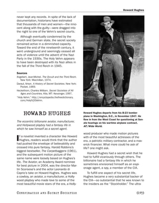 Howard Hughes

never kept any records. In spite of the lack of
documentation, historians have estimated
that thousands of men and women—the inno-
cent along with the guilty—were dragged into
the night to one of the Vehm’s secret courts.
   Although eventually condemned by the
church and German state, the secret society
remained active in a diminished capacity.
Toward the end of the nineteenth century, it
went underground and seemingly ceased all
acts of violence until the advent of the Nazi
Party in the 1930s. The Holy Vehm appears
to have been destroyed with its Nazi allies in
the fall of the Third Reich in 1945.

Sources
Angebert, Jean-Michel. The Occult and the Third Reich.
   New York: Macmillan, 1974.
Daraul, Arkon. A History of Secret Societies. New York:
   Pocket, 1969.
Heckethorn, Charles William. Secret Societies of All
   Ages and Countries. Kila, MT: Kessinger, 1997.
“Holy Vehm.” http://encyclopedia.thefreedictionary.
   com/Holy%20Vehm.




      HOWARD HUGHES                                       Howard Hughes departs from his B-23 bomber
                                                          plane in Washington, D.C., in November 1947. He
                                                          flew in from the West Coast for questioning at Sen-
The eccentric billionaire aviator, manufacturer,          ate hearings on his wartime airplane contract.
and Hollywood playboy had a fantasy life in               AP/Wide World.
which he saw himself as a secret agent.
                                                          wood producer who made motion pictures
   f a novelist invented a character like Howard
I  Hughes, readers would think that the author
had pushed the envelope of believability and
                                                          with of the most beautiful actresses of the
                                                          era, a patriotic military contractor, and a mav-
                                                          erick financier. What more could he ask of
crossed into pure fantasy. Harold Robbins’s               life? one might ask.
biggest bestseller, The Carpetbaggers (1961),
and the subsequent motion picture of the                      Howard Hughes had a secret wish that he
same name were loosely based on Hughes’s                  had to fulfill vicariously through others. The
life. The Aviator, an Academy Award nominee               billionaire had a fantasy life in which he
for best picture in 2004, was the director Mar-           sometimes envisioned himself as an espi-
tin Scorsese’s and the actor Leonardo di                  onage agent, a spy, a member of the CIA.
Caprio’s take on Howard Hughes. Hughes was                   To fulfill one aspect of his secret life,
a cowboy, an aviator, a manufacturer, a Holly-            Hughes became a very substantial backer of
wood playboy who made love to some of the                 the CIA—so substantial that he was known to
most beautiful movie stars of the era, a Holly-           the insiders as the “Stockholder.” The ultra-

C O NS PI R AC I E S   AND   SECRET SOCIETIES                                                          [193]
 