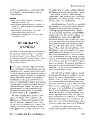 Hurricane Katrina

foot-three cowboy had to be sent to the FBI             “If slightly different paths had been followed
for verification that the body was that of              by Hurricanes Camille, which struck in August
Howard Hughes.                                          1969, Andrew in August 1992 or George in
                                                        September 1998, today we might need scuba
Sources                                                 gear to tour the French Quarter,” Wilson com-
Higham, Charles. Howard Hughes: The Secret Life.        mented wryly—and prophetically.
   New York: Putnam’s, 1993.
“Howard Hughes.” Historical Society of Southern Cali-      Robert Caputo and Tyrone Turner proved to
   fornia. http://www.socalhistory.org/biographies/     be prescient in their October 2004 National
   h_hughes.htm.                                        Geographic piece when they described a
“Howard Hughes.” Seize the Night. http://www.           “broiling August afternoon in New Orleans”
   carpenoctem.tv/cons/hughes.html.                     when a “whirling maelstrom approached the
Howard Hughes Corporation Web site. http://www.         coast” and “more than a million people evac-
   howardhughes.com.
                                                        uated to higher ground. Some 200,000
                                                        remained, however—the car-less, the home-
                                                        less, the aged and infirm, and those die-hard
           HURRICANE                                    New Orleanians who look for any excuse to
                                                        throw a party.” The article, “Gone with the
            KATRINA                                     Water,” stated that with nearly 80 percent of
                                                        New Orleans lying below sea level, the water
The wrath of Hurricane Katrina hit New Orleans          would pour in and quickly reach a depth of
on August 29, 2005, resulting in an unprece-            twenty-five feet over parts of the city. Caputo
dented cataclysmic natural disaster for the             and Turner foresaw as many as fifty thousand
United States. But how “natural” was it? There          dead, a million left homeless, and thousands
are many nominations for the true sinister              more who survived the flooding only to perish
forces behind Katrina.                                  later from disease. The authors stated that a
                                                        category 5 hurricane striking New Orleans
  t wasn’t as if scientists and environmental-
I ists hadn’t been warning city, state, and fed-
eral governments for years about the disaster
                                                        would be “the worst natural disaster in the
                                                        history of the United States.”

of biblical proportions that was waiting to hap-            Although Katrina’s huge surge and pound-
pen in New Orleans. Government gadflies had             ing waves in New Orleans and to its east did
named New Orleans as one of the most vul-               cause the “worst natural disaster” in our
nerable areas in the Bush administration’s              nation’s history in terms of property damage,
continued neglect of the nation’s deteriorating         fortunately the death total did not reach the
roads, bridges, tunnels, and levees. Even the           numbers predicted by Caputo and Turner. And
much-beleaguered Federal Emergency Man-                 the enormous outpouring of assistance from
agement Agency (FEMA) had listed a hurri-               all areas of the United States, the aid of the
cane strike on New Orleans as one of the                Red Cross and civilian and religious relief
most dire threats to the United States.                 organizations, plus the efforts of government
                                                        health agencies, helped ward off a high mor-
   An article entitled “New Orleans Is Sink-
                                                        tality rate from disease. However, in spite of
ing” by Jim Wilson in the September 11,
                                                        the indomitable spirit of its residents, it will
2001, issue of Popular Mechanics warned
                                                        take many years for the city to recover exten-
that the surge of a category 5 storm could
                                                        sively and once again become the “Big Easy.”
put the city under eighteen feet of water. The
fact that the city had not already sunk, Wil-             The winds from Katrina had scarcely
son suggested, was strictly a matter of luck.           ceased blowing when a wide range of theo-

C O NS PI R AC I E S   AND   SECRET SOCIETIES                                                     [195]
 