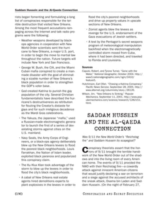 Saddam Hussein and the Al-Qaeda Connection

rists began fomenting and formulating a long           flood the city’s poorest neighborhoods
list of conspiracies responsible for the ter-          and drive up property values in upscale
rible destruction that visited New Orleans.            sections of New Orleans.
Among the most frequent accusations ram-             • Zionist agents blew the levees as
paging across the Internet and talk radio pro-         revenge for the U.S. endorsement of the
grams were the following:                              Gaza evacuations of Jewish settlers.
  • Weather weapons developed by black-              • A test by the Pentagon’s secret weapons
    ops agencies in cooperation with New               program of meteorological manipulation
    World Order scientists sent the hurri-             backfired when the electromagnetically
    cane to New Orleans, a major U.S. port,            controlled storm moved from Cuba,
    in order to begin the move to martial law          where it had been directed, and traveled
    throughout the nation. Future targets will         to Florida and Louisiana.
    include New York and San Francisco.
  • George W. Bush, the CIA, and the Miami        Sources
    Cuban mafia conspired to create a man-        Caputo, Robert, and Tyrone Turner. “Gone with the
    made disaster with the goal of eliminat-         Water.” National Geographic, October 2004. http://
                                                     www3.nationalgeographic.com/ngm/0410/
    ing a sizable number of New Orleans’s            feature5.
    black population in order to strengthen       Hutchinson, Earl Ofari. “Chasing a Katrina Conspiracy.”
    the GOP’s voter base.                            Pacific News Service, September 28, 2005. http://
  • God created Katrina to punish the gay            www.alternet.org/columnists/story /26126.
    population of the city. Several Christian     Wilson, Jim. “New Orleans Is Sinking.” Popular
                                                     Mechanics, September 11, 2001. http://www.pop-
    fundamentalists have described the hur-          ularmechanics.com/science/research/1282151.
    ricane’s destructiveness as retribution          html.
    for flouting the Creator’s distaste for
    gays and for such irreligious decadence
    as the Mardi Gras celebrations.
  • The Yakuza, the Japanese “mafia,” used
                                                    SADDAM HUSSEIN
    a Russian-made electromagnetic genera-
    tor to launch the first of a series of dev-
                                                   AND THE AL-QAEDA
    astating storms against cities on the             CONNECTION
    U.S. mainland.
  • Navy Seals, the Army Corps of Engi-           Was 9/11 the New World Order’s “Reichstag
    neers, or a black-ops agency deliberately     fire” and Saddam Hussein its scapegoat?
    blew up the New Orleans levees to flood
                                                       onspiracy theorists assert that the hor-
    the poorest black neighborhoods. Louis
    Farrakhan, the Nation of Islam leader,        C    rors of 9/11 brought the terrible handi-
                                                  work of the New World Order out of the shad-
    exploited black paranoia and popularized
    this conspiracy claim.                        ows and into the living room of every Ameri-
                                                  can home. The events of 9/11 provided the
  • The Ku Klux Klan took advantage of the        NWO with their Reichstag fire—a cowardly
    storm to blow up the levees in order to       attack against innocent American citizens
    flood the city’s black neighborhoods.         that would justify declaring a war on terrorism
  • A cabal of New Orleans real estate            and a siege against the accused architects of
    agents hired demolitions experts to           the sneak attack, Osama bin Laden and Sad-
    plant explosives in the levees in order to    dam Hussein. (On the night of February 27,

[196]                                             C O NS PI R AC I E S   AND   SECRET SOCIETIES
 