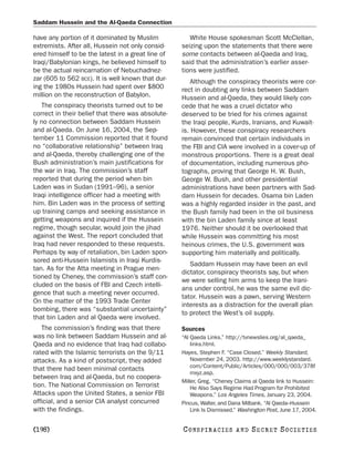 Saddam Hussein and the Al-Qaeda Connection

have any portion of it dominated by Muslim            White House spokesman Scott McClellan,
extremists. After all, Hussein not only consid-    seizing upon the statements that there were
ered himself to be the latest in a great line of   some contacts between al-Qaeda and Iraq,
Iraqi/Babylonian kings, he believed himself to     said that the administration’s earlier asser-
be the actual reincarnation of Nebuchadnez-        tions were justified.
zar (605 to 562 BCE). It is well known that dur-      Although the conspiracy theorists were cor-
ing the 1980s Hussein had spent over $800          rect in doubting any links between Saddam
million on the reconstruction of Babylon.          Hussein and al-Qaeda, they would likely con-
   The conspiracy theorists turned out to be       cede that he was a cruel dictator who
correct in their belief that there was absolute-   deserved to be tried for his crimes against
ly no connection between Saddam Hussein            the Iraqi people, Kurds, Iranians, and Kuwait-
and al-Qaeda. On June 16, 2004, the Sep-           is. However, these conspiracy researchers
tember 11 Commission reported that it found        remain convinced that certain individuals in
no “collaborative relationship” between Iraq       the FBI and CIA were involved in a cover-up of
and al-Qaeda, thereby challenging one of the       monstrous proportions. There is a great deal
Bush administration’s main justifications for      of documentation, including numerous pho-
the war in Iraq. The commission’s staff            tographs, proving that George H. W. Bush,
reported that during the period when bin           George W. Bush, and other presidential
Laden was in Sudan (1991–96), a senior             administrations have been partners with Sad-
Iraqi intelligence officer had a meeting with      dam Hussein for decades. Osama bin Laden
him. Bin Laden was in the process of setting       was a highly regarded insider in the past, and
up training camps and seeking assistance in        the Bush family had been in the oil business
getting weapons and inquired if the Hussein        with the bin Laden family since at least
regime, though secular, would join the jihad       1976. Neither should it be overlooked that
against the West. The report concluded that        while Hussein was committing his most
Iraq had never responded to these requests.        heinous crimes, the U.S. government was
Perhaps by way of retaliation, bin Laden spon-     supporting him materially and politically.
sored anti-Hussein Islamists in Iraqi Kurdis-
                                                      Saddam Hussein may have been an evil
tan. As for the Atta meeting in Prague men-
                                                   dictator, conspiracy theorists say, but when
tioned by Cheney, the commission’s staff con-
                                                   we were selling him arms to keep the Irani-
cluded on the basis of FBI and Czech intelli-
                                                   ans under control, he was the same evil dic-
gence that such a meeting never occurred.
                                                   tator. Hussein was a pawn, serving Western
On the matter of the 1993 Trade Center
                                                   interests as a distraction for the overall plan
bombing, there was “substantial uncertainty”
                                                   to protect the West’s oil supply.
that bin Laden and al Qaeda were involved.
   The commission’s finding was that there         Sources
was no link between Saddam Hussein and al-         “Al Qaeda Links.” http://tvnewslies.org/al_qaeda_
Qaeda and no evidence that Iraq had collabo-           links.html.
rated with the Islamic terrorists on the 9/11      Hayes, Stephen F. “Case Closed.” Weekly Standard,
attacks. As a kind of postscript, they added           November 24, 2003. http://www.weeklystandard.
                                                       com/Content/Public/Articles/000/000/003/378f
that there had been minimal contacts
                                                       mxyz.asp.
between Iraq and al-Qaeda, but no coopera-
                                                   Miller, Greg. “Cheney Claims al Qaeda link to Hussein:
tion. The National Commission on Terrorist             He Also Says Regime Had Program for Prohibited
Attacks upon the United States, a senior FBI           Weapons.” Los Angeles Times, January 23, 2004.
official, and a senior CIA analyst concurred       Pincus, Walter, and Dana Milbank. “Al Qaeda–Hussein
with the findings.                                     Link Is Dismissed.” Washington Post, June 17, 2004.


[198]                                              C O NS PI R AC I E S   AND   SECRET SOCIETIES
 