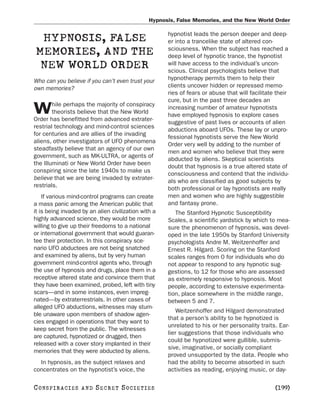 Hypnosis, False Memories, and the New World Order

                                                      hypnotist leads the person deeper and deep-
  HYPNOSIS, FALSE                                     er into a trancelike state of altered con-
                                                      sciousness. When the subject has reached a
 MEMORIES, AND THE                                    deep level of hypnotic trance, the hypnotist
  NEW WORLD ORDER                                     will have access to the individual’s uncon-
                                                      scious. Clinical psychologists believe that
Who can you believe if you can’t even trust your      hypnotherapy permits them to help their
own memories?                                         clients uncover hidden or repressed memo-
                                                      ries of fears or abuse that will facilitate their
                                                      cure, but in the past three decades an
        hile perhaps the majority of conspiracy
W       theorists believe that the New World
Order has benefitted from advanced extrater-
                                                      increasing number of amateur hypnotists
                                                      have employed hypnosis to explore cases
                                                      suggestive of past lives or accounts of alien
restrial technology and mind-control sciences
                                                      abductions aboard UFOs. These lay or unpro-
for centuries and are allies of the invading
                                                      fessional hypnotists serve the New World
aliens, other investigators of UFO phenomena
                                                      Order very well by adding to the number of
steadfastly believe that an agency of our own
                                                      men and women who believe that they were
government, such as MK-ULTRA, or agents of
                                                      abducted by aliens. Skeptical scientists
the Illuminati or New World Order have been
                                                      doubt that hypnosis is a true altered state of
conspiring since the late 1940s to make us
                                                      consciousness and contend that the individu-
believe that we are being invaded by extrater-
                                                      als who are classified as good subjects by
restrials.
                                                      both professional or lay hypnotists are really
    If various mind-control programs can create       men and women who are highly suggestible
a mass panic among the American public that           and fantasy prone.
it is being invaded by an alien civilization with a      The Stanford Hypnotic Susceptibility
highly advanced science, they would be more           Scales, a scientific yardstick by which to mea-
willing to give up their freedoms to a national       sure the phenomenon of hypnosis, was devel-
or international government that would guaran-        oped in the late 1950s by Stanford University
tee their protection. In this conspiracy sce-         psychologists Andre M. Weitzenhoffer and
nario UFO abductees are not being snatched            Ernest R. Hilgard. Scoring on the Stanford
and examined by aliens, but by very human             scales ranges from 0 for individuals who do
government mind-control agents who, through           not appear to respond to any hypnotic sug-
the use of hypnosis and drugs, place them in a        gestions, to 12 for those who are assessed
receptive altered state and convince them that        as extremely responsive to hypnosis. Most
they have been examined, probed, left with tiny       people, according to extensive experimenta-
scars—and in some instances, even impreg-             tion, place somewhere in the middle range,
nated—by extraterrestrials. In other cases of         between 5 and 7.
alleged UFO abductions, witnesses may stum-
                                                          Weitzenhoffer and Hilgard demonstrated
ble unaware upon members of shadow agen-
                                                      that a person’s ability to be hypnotized is
cies engaged in operations that they want to
                                                      unrelated to his or her personality traits. Ear-
keep secret from the public. The witnesses
                                                      lier suggestions that those individuals who
are captured, hypnotized or drugged, then
                                                      could be hypnotized were gullible, submis-
released with a cover story implanted in their
                                                      sive, imaginative, or socially compliant
memories that they were abducted by aliens.
                                                      proved unsupported by the data. People who
  In hypnosis, as the subject relaxes and             had the ability to become absorbed in such
concentrates on the hypnotist’s voice, the            activities as reading, enjoying music, or day-

C O NS PI R AC I E S   AND   SECRET SOCIETIES                                                    [199]
 