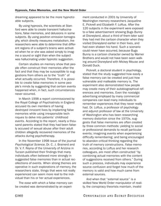 Hypnosis, False Memories, and the New World Order

dreaming appeared to be the more hypnotiz-        ment conducted in 2001 by University of
able subjects.                                    Washington memory researchers Jacqueline
   By using hypnosis, the scientists at Stan-     E. Pickrell and Elizabeth F. Loftus. After the
ford were able to create transient hallucina-     120 subjects in the experiment were exposed
tions, false memories, and delusions in some      to a fake advertisement showing Bugs Bunny
subjects. By using positron emission tomogra-     at Disneyland, about a third of them later said
phy, which directly measures metabolism, the      they had met the cartoon character when they
researchers were able to determine that differ-   visited Disneyland earlier in their lives, and
ent regions of a subject’s brains were activat-   had even shaken his hand. Such a scenario
ed when he or she was asked simply to imag-       could never have occurred, because Bugs
ine a sound or sight than when the subject        Bunny is a cartoon character owned by Warner
was hallucinating under hypnotic suggestion.      Brothers and would not have been seen walk-
                                                  ing around Disneyland with Mickey Mouse and
   Certain studies on memory show that peo-       Donald Duck.
ple often construct their memories after the
fact and that they may be susceptible to sug-        Pickrell, a doctoral student in psychology,
gestions from others as to the “truth” of         stated that the study suggested how easily a
what actually occurred. Therefore, it is possi-   false memory can be created and just how
ble to create false memories in some peo-         vulnerable and malleable memory is. The
ple’s minds by suggesting that certain events     experiment also demonstrated how people
happened when, in fact, such circumstances        may create many of their autobiographical ref-
never occurred.                                   erences and memories. Even the nostalgic
                                                  advertising employed by many commercial
   In March 1998 a report commissioned by         companies can lead many individuals to
the Royal College of Psychiatrists in England     remember experiences that they never really
accused its own members of having                 had. Dr. Loftus, a professor of psychology
destroyed innocent lives by implanting false      and adjunct professor of law at the University
memories while using irresponsible tech-          of Washington who has been researching
niques to delve into patients’ childhood          memory distortion since the 1970s, sug-
events. According to the report, nearly a thou-   gests that false memories are often created
sand parents stated that they had been false-     by three common methods: yielding to social
ly accused of sexual abuse after their adult      or professional demands to recall particular
children allegedly recovered memories of the      events; imagining events when experiencing
attacks during psychotherapy.                     difficulty remembering; and being encouraged
   In the November 1998 issue of the journal      to abandon critical thinking regarding the
Psychological Science, Dr. C. J. Brainerd and     truth of memory constructions. False memo-
Dr. V. F. Reyna of the University of Arizona in   ries, according to Loftus and her research
Tucson published their findings that many         colleagues, are most often constructed “by
individuals often believed more strongly in       combining actual memories with the content
suggested false memories than in actual rec-      of suggestions received from others.” During
ollections of events. When strong themes are      such a process, individuals may experience
operative in such explorations of memory, the     source confusion and forget how much of the
researchers state, things that were not really    memory is valid and how much came from
experienced can seem more real to the indi-       external sources.
vidual than his or her actual experiences.            And when that “external source” is a
  The ease with which a false memory can          skilled New World Order manipulator of reali-
be created was demonstrated by an experi-         ty, the conspiracy theorists maintain, invalid

[200]                                             C O NS PI R AC I E S   AND   SECRET SOCIETIES
 