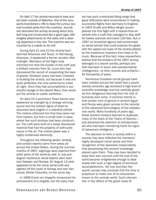 Airship of 1897

   On April 17 the airship returned to Iowa and      els had such a restricted flying range that
set down outside of Waterloo. One of the occu-       great difficulties were encountered in making
pants brandished a rifle to keep the curious sev-    successful flights from Germany to England.
eral hundred yards from the machine. Journal-        In 1903 Orville and Wilbur Wright accom-
ists described the airship as being about forty      plished the first flight with a heavier-than-air
feet long and constructed like a giant cigar, with   vehicle with a craft that managed to stay aloft
winglike attachments on the sides and a steer-       for twelve seconds and travel 120 feet. But in
ing apparatus in the rear. The machine was sur-      1897 no terrestrial agency had constructed
mounted by a cupola on its roof.                     an aerial vehicle that could traverse the globe
   During April 21 and 22 the airship barn-          with the speed and ease of the airship piloted
stormed Arkansas and Texas. In Harrisburg,           by the mysterious inventors from Iowa or St.
Arkansas, it awakened a former senator after         Louis. Because of this fact, many researchers
midnight. Members of the flight crew                 believe that the builders of the 1897 airship
informed him that the builder of the craft was       belonged to a secret society, perhaps one
a brilliant inventor from St. Louis who had          that had been in touch with extraterrestrial
discovered the secret of suspending the laws         intelligences—or their records and artifacts—
of gravity. Nineteen years had been invested         for thousands of years.
in building the airship, but because it was not         Numerous European occult groups have
quite perfected, the crew preferred to travel        been molded around the belief that a secret
at night. Once they had accomplished a suc-          society centuries ago achieved a high level of
cessful voyage to the planet Mars, they would        scientific knowledge and has carefully guard-
put the airship on public exhibition.                ed this dangerous learning from the rest of
                                                     humanity ever since. A common theme is
   On April 24 a prominent Texas farmer was
                                                     that certain men of genius in ancient Egypt
awakened at midnight by a strange whirring
                                                     and Persia were given access to the records
sound and the brilliant lights of what he
                                                     of the advanced technologies of the antedilu-
assumed were angels in a celestial vehicle.
                                                     vian world. Many hundreds of years ago,
The visitors informed him that they came not
                                                     these ancient masters learned to duplicate
from heaven, but from a small town in Iowa,
                                                     many of the feats of the Titans of Atlantis—
where five such airships had been construct-
                                                     and attracted the attention of extraterrestri-
ed. The craft were built of a newly discovered
                                                     als who had been monitoring Earth for signs
material that had the property of self-suste-
                                                     of advanced intelligence.
nance in the air. The motive power was a
highly condensed electricity.                           The decision to form a society within a
                                                     society may have reflected the members’
   Throughout the following weeks, landing           highly developed moral sense and their
and contact reports came from areas all              recognition of the awesome responsibility
across the United States. During the summer          that possessing this ancient knowledge
months of 1897, sightings were reported from         placed upon them. They may have decided to
other parts of the world as well. In July and        keep their own counsel until the rest of the
August mysterious aerial objects were seen           world became enlightened enough to deal
over Sweden and Norway. On August 13 what            wisely with such a high degree of technical
appeared to be the same aerial craft was             accomplishment. Yet now and then the
sighted off the coast of Norway and over Van-        secret society may conclude that the time is
couver, British Columbia, on the same day.           propitious to make one of its discoveries
  In 1898 Count von Zeppelin announced his           known to the outside world. Such interven-
achievement of a dirigible, but the early mod-       tion in the affairs of the great mass of

C O NS PI R AC I E S   AND   SECRET SOCIETIES                                                     [5]
 