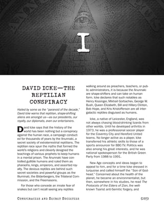 I
                                                     walking around as preachers, teachers, or pub-
    DAVID ICKE—THE                                   lic administrators, it is because the Anunnaki
                                                     are shape-shifters and can take on human
       REPTILIAN                                     form. Icke declares that such notables as
      CONSPIRACY                                     Henry Kissinger, Mikhail Gorbachev, George W.
                                                     Bush, Queen Elizabeth, Bill and Hillary Clinton,
Hailed by some as the “paranoid of the decade,”      Bob Hope, and Kris Kristofferson are all inter-
David Icke warns that reptilian, shape-shifting      galactic reptiles disguised as humans.
aliens are amongst us—as our presidents, our
                                                        Icke, a native of Leicester, England, was
royalty, our diplomats, even our entertainers.
                                                     not always chasing blood-drinking lizards from
      avid Icke says that the history of the         other worlds. Until he developed arthritis in
D     world has been nothing but a conspiracy
against the human race, a campaign conduct-
                                                     1973, he was a professional soccer player
                                                     for the Coventry City and Hereford United
ed for thousands of years by the Anunnaki, a         teams. No longer active as a player, Icke
secret society of extraterrestrial reptilians. The   transferred his athletic skills to those of a
reptilian race spun the myths that formed the        sports announcer for BBC-TV. Politics was
world’s religions and cleverly designed the          also among his great interests, and he was
teachings of various prophets to keep humans         national spokesperson for the British Green
in a mental prison. The Anunnaki have con-           Party from 1988 to 1991.
trolled gullible humans and ruled them as               New Age concepts and ideas began to
pharaohs, kings, emperors, and assorted roy-         appeal to him, and for a time Icke dressed in
alty. The devious reptiles are behind such           turquoise and called himself the “Son of God-
secret societies and powerful groups as the          head.” Concerned about the health of the
Illuminati, the Bilderbergers, the Trilateral Com-   planet, he became an environmentalist, but
mission, and the Freemasons.                         then, somewhere in his studies, he read The
  For those who concede an innate fear of            Protocols of the Elders of Zion, the well-
snakes but can’t recall seeing any reptiles          known Tsarist anti-Semitic forgery, and

C O NS PI R AC I E S   AND   SECRET SOCIETIES                                                  [203]
 