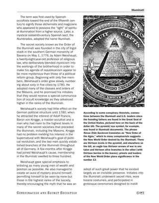 Illuminati

    The term was first used by Spanish
occultists toward the end of the fifteenth cen-
tury to signify those alchemists and magicians
who appeared to possess the “light” of spiritu-
al illumination from a higher source. Later, a
mystical sixteenth-century Spanish sect, the
Alumbrados, adopted the name Illuminati.
   The secret society known as the Order of
the Illuminati was founded in the city of Ingol-
stadt in the southern German monarchy of
Bavaria on May 1, 1776, by Adam Weishaupt,
a twenty-eight-year-old professor of religious
law, who deliberately blended mysticism into
the workings of the brotherhood in order to
make his agenda of republicanism appear to
be more mysterious than those of a political
reform group. Beginning with only five mem-
bers, Weishaupt’s order grew slowly, number-
ing about sixty in five cities by 1780. He
adopted many of the classes and orders of
the Masons, and he promised his initiates
that they would receive a special communica-
tion of occult knowledge as they advanced
higher in the ranks of the Illuminati.
    Weishaupt’s society had little effect on the
German political structure until 1780, when        According to some conspiracy theorists, connec-
he attracted the interest of Adolf Francis,        tions between the Illuminati and U.S. leaders since
Baron von Knigge, a master occultist and a         the founding fathers are found in the Great Seal of
man who had risen to the highest levels in         the United States, pictured here on the back of the
many of the secret societies that preceded         dollar bill. The pyramid/eye symbol, for example,
the Illuminati, including the Masons. Knigge       was found in Illuminati documents. The phrase
                                                   Novus Ordo Seclorum translates as “New Order of
had no problem melding his interest in the
                                                   the Ages,” which to many conspiracists suggests
supernatural with Weishaupt’s goal of politi-
                                                   the New World Order desired by the Illuminati. There
cal revolution, and the two men quickly estab-     are thirteen levels in the pyramid, and elsewhere on
lished branches of the Illuminati throughout       the bill, an eagle has thirteen arrows of war in one
all of Germany. A few months after Knigge          talon and thirteen olive branches in the other (with
had joined Weishaupt’s cause, membership           thirteen berries in the leaves); priests and leaders
in the Illuminati swelled to three hundred.        of the New World Order place significance in the
                                                   number 13.
   Weishaupt gave special emphasis to
enlisting as many young men of wealth and
position as possible. He also managed to           adept of such great power that he existed
create an aura of mystery around himself,          largely as an invisible presence. Initiates into
permitting himself to be seen by none but          the Illuminati underwent secret rites, wore
those in the highest ranks of the society,         bizarre costumes, and participated in
thereby encouraging the myth that he was an        grotesque ceremonies designed to instill

C O NS PI R AC I E S   AND   SECRET SOCIETIES                                                   [205]
 
