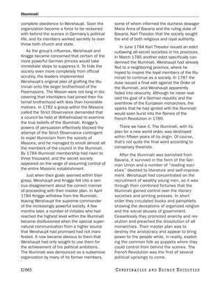 Illuminati

complete obedience to Weishaupt. Soon the         some of whom informed the duchess dowager
organization became a force to be reckoned        Maria Anna of Bavaria and the ruling duke of
with behind the scenes in Germany’s political     Bavaria, Karl Theodor, that the society sought
life, and its members worked secretly to over-    the end of both religious and royal authority.
throw both church and state.
                                                     In June 1784 Karl Theodor issued an edict
   As the group’s influence, Weishaupt and        outlawing all secret societies in his provinces.
Knigge became concerned that certain of the       In March 1785 another edict specifically con-
more powerful German princes would take           demned the Illuminati. Weishaupt had already
immediate steps to suppress it. To hide the       fled to a neighboring province, where he
society even more completely from official        hoped to inspire the loyal members of the Illu-
scrutiny, the leaders implemented                 minati to continue as a society. In 1787 the
Weishaupt’s original plan of grafting the Illu-   duke issued a final edit against the Order of
minati onto the larger brotherhood of the         the Illuminati, and Weishaupt apparently
Freemasons. The Mason were not long in dis-       faded into obscurity. Although he never real-
covering that interlopers had joined their fra-   ized his goal of a German republic and the
ternal brotherhood with less than honorable       overthrow of the European monarchies, the
motives. In 1782 a group within the Masons        sparks that he had ignited with the Illuminati
called the Strict Observance demanded that        would soon burst into the flames of the
a council be held at Wilhelmsbad to examine       French Revolution in 1789.
the true beliefs of the Illuminati. Knigge’s
powers of persuasion effectively blocked the         There we have it. The Illuminati, with its
attempt of the Strict Observance contingent       plan for a new world order, was destroyed
to expel Illuminism from the society of           within fifteen years of its origin. Of course,
Masons, and he managed to enroll almost all       that’s not quite the final word according to
the members of the council in the Illuminati.     conspiracy theorists.
By 1784 Illuminati membership had risen to            After the Illuminati was banished from
three thousand, and the secret society            Bavaria, it survived in the form of the Ger-
appeared on the verge of assuming control of      man Union and a number of “reading soci-
the entire Masonic establishment.                 eties” devoted to literature and self-improve-
   Just when their goals seemed within their      ment. Weishaupt had concentrated on the
grasp, Weishaupt and Knigge fell into a seri-     recruitment of wealthy young men, so it was
ous disagreement about the correct manner         through their combined fortunes that the
of proceeding with their master plan. In April    Illuminati gained control over the literary
1784 Knigge withdrew from the Illuminati,         societies and printing presses. In short
leaving Weishaupt the supreme commander           order they circulated books and pamphlets
of the increasingly powerful society. A few       showing the deceptions of organized religion
months later, a number of initiates who had       and the social abuses of government.
reached the highest level within the Illuminati   Ceaselessly they promoted anarchy and rev-
became disillusioned when the special super-      olution and preached the dissolution of all
natural communication from a higher source        monarchies. Their master plan was to
that Weishaupt had promised had not mani-         destroy the aristocracy and appear to bring
fested. It now became obvious to them that        power to the people while, in reality, exploit-
Weishaupt had only sought to use them for         ing the common folk as puppets whom they
the achievement of his political ambitions.       could control from behind the scenes. The
The Illuminati was denounced as a subversive      French Revolution was the first of several
organization by many of its former members,       political uprisings to come.

[206]                                             C O NS PI R AC I E S   AND   SECRET SOCIETIES
 