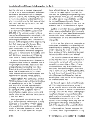 Inoculations Free of Charge: Help Depopulate the Earth

that the elite have to manage only enough          those afflicted blamed the experimental vac-
people to serve as their servants and slaves.      cines that had been injected into their per-
What better way to start than to inject poi-       sons with the express goal of protecting them
sons into soldiers, who must obey the orders       against anthrax, nerve gas, and other biologi-
to receive inoculations, and schoolchildren,       cal warfare agents suspected to be used by
who innocently line up for their shots, gritting   the troops of Saddam Hussein. Others
their teeth and bearing the pain to win their      blamed the inhalation of toxic fumes from the
teachers’ approval?                                Kuwait oil fires or unknown chemical agents.
   Since receiving vaccinations before going          But this new mystery disease, according to
to the Persian Gulf in 1990, approximately         military sources, is affecting U.S. troops who
250,000 of the soldiers who served there           were hundreds of miles away from the area in
have suffered from puzzling, often tragic, mild    northern Iraq where chemical detection
to life-threatening or even fatal physical or      teams recorded low-level amounts of biowar-
psychological illnesses with a characteristic      fare agents.
disease profile or spectrum that began during
their Gulf stay or just after the war. Other          If this is so, then what could be causing an
nations’ troops in the Gulf who were not           undisclosed number of formerly healthy men
given vaccinations did not come down with          and women to be sickening and dying? What
“Gulf War syndrome.” How many dangerous            could be causing the wives of certain of
pathogens or nanobacteria delivered by physi-      these servicemen to be experiencing miscar-
cally dangerous carriers were in those vac-        riages or the birth of deformed babies?
cines made by greedy medical exploiters?              One Alabama veteran of the Persian Gulf
   It seems that the government ignores the        conflict has stated that up to two-thirds of all
complaints of its military. It has been slow in    reserve units came back with some symp-
recognizing Vietnam vets’ medical and psy-         toms of the mystery illness. Many of these
chological problems resulting from Agent           personnel blame Iraqi Scud missiles that
Orange and post-traumatic stress. At the           were laced with chemical agents and some
same time, the government continues to             kind of manmade virus. And they believe that
close Veterans Administration hospitals and        the U.S. government is covering up knowl-
has minimized pay and combat benefits.             edge of the agents of biowarfare that are
                                                   wreaking havoc and terrible suffering among
    According to Dr. Alan Cantwell Jr., another    the veterans of that war.
AIDS-like disease is spreading among military
personnel who served in the Persian Gulf              Dr. Cantwell reports that some of the vets
War. Reports of this new mystery illness           with the mysterious new disease served in
occurring in Gulf War vets began coming in         the war zone for months, others for as little as
the spring of 1992. Symptoms included              nine days. A pattern is difficult to determine in
chronic fatigue, muscle aches, swollen and         seeking a cause for the illness, for the plague
painful joints, aching teeth and gums, memo-       has affected troops who were stationed in
ry loss, and fevers.                               widely scattered geographic areas of the war.
                                                   The single factor common to all troops
   Although the war itself ended in 1991, by
                                                   involved in the campaign is that they were all
1994 military officials admitted that as many
                                                   given experimental drugs and vaccines as
as 20,000 or more of the 700,000 troops
                                                   part of the requirement to serve in the Gulf.
who served in that conflict were exhibiting
results of a strange disease that came to be         Unfortunately, as Cantwell observes, the
known as the Gulf War syndrome. Many of            U.S. military has a long history of conducting

[208]                                              C O NS PI R AC I E S   AND   SECRET SOCIETIES
 