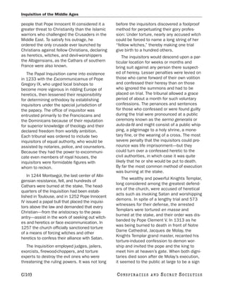 Inquisition of the Middle Ages

people that Pope Innocent III considered it a     before the inquisitors discovered a foolproof
greater threat to Christianity than the Islamic   method for perpetuating their gory profes-
warriors who challenged the Crusaders in the      sion: Under torture, nearly any accused witch
Middle East. To satisfy his outrage, he           could be forced to name a long string of her
ordered the only crusade ever launched by         “fellow witches,” thereby making one trial
Christians against fellow Christians, declaring   give birth to a hundred others.
as heretics, witches, and devil-worshippers          The inquisitors would descend upon a par-
the Albigensians, as the Cathars of southern      ticular location for weeks or months and
France were also known.                           bring suit against any person there suspect-
   The Papal Inquisition came into existence      ed of heresy. Lesser penalties were levied on
in 1233 with the Excommunicamus of Pope           those who came forward of their own volition
Gregory IX, who urged local bishops to            and confessed their heresy than on those
become more vigorous in ridding Europe of         who ignored the summons and had to be
heretics, then lessened their responsibility      placed on trial. The tribunal allowed a grace
for determining orthodoxy by establishing         period of about a month for such voluntary
inquisitors under the special jurisdiction of     confessions. The penances and sentences
the papacy. The office of inquisitor was          for those who confessed or were found guilty
entrusted primarily to the Franciscans and        during the trial were pronounced at a public
the Dominicans because of their reputation        ceremony known as the sermo generalis or
for superior knowledge of theology and their      auto-da-fé and might consist of a public whip-
declared freedom from worldly ambition.           ping, a pilgrimage to a holy shrine, a mone-
Each tribunal was ordered to include two          tary fine, or the wearing of a cross. The most
inquisitors of equal authority, who would be      severe penalty that the inquisitors could pro-
assisted by notaries, police, and counselors.     nounce was life imprisonment—but they
Because they had the power to excommuni-          could turn over a confessed heretic to the
cate even members of royal houses, the            civil authorities, in which case it was quite
inquisitors were formidable figures with          likely that he or she would be put to death.
whom to reckon.                                   By far the most common method of execution
                                                  was burning at the stake.
    In 1244 Montsegúr, the last center of Albi-
                                                      The wealthy and powerful Knights Templar,
gensian resistance, fell, and hundreds of
                                                  long considered among the greatest defend-
Cathars were burned at the stake. The head-
                                                  ers of the church, were accused of heretical
quarters of the Inquisition had been estab-
                                                  acts such as invoking Satan and worshipping
lished in Toulouse, and in 1252 Pope Innocent
                                                  demons. In spite of a lengthy trial and 573
IV issued a papal bull that placed the inquisi-
                                                  witnesses for their defense, the arrested
tors above the law and demanded that every
                                                  Templars were tortured en masse and
Christian—from the aristocracy to the peas-
                                                  burned at the stake, and their order was dis-
antry—assist in the work of seeking out witch-
                                                  banded by Pope Clement V. In 1313 as he
es and heretics or face excommunication. In
                                                  was being burned to death in front of Notre
1257 the church officially sanctioned torture
                                                  Dame Cathedral, Jacques de Molay, the
of a means of forcing witches and other
                                                  Knights Templar grand master, recanted his
heretics to confess their alliance with Satan.
                                                  torture-induced confession to demon wor-
   The Inquisition employed judges, jailers,      ship and invited the pope and the king to
exorcists, firewood-choppers, and torture         meet him at heaven’s gate. When both digni-
experts to destroy the evil ones who were         taries died soon after de Molay’s execution,
threatening the ruling powers. It was not long    it seemed to the public at large to be a sign

[210]                                             C O NS PI R AC I E S   AND   SECRET SOCIETIES
 