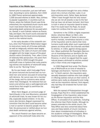 Inquisition of the Middle Ages

liament prior to execution, just over half were    Duke of Brunswick brought him and a fellow
men. According to some statistics, from 1550       priest into a torture chamber. Later, in an
to 1682 France sentenced approximately             anti-Inquisition work, Father Spee declared:
1,500 accused witches to death. Also, contrary     “Often I have thought that the only reason
to popular supposition, in countries such as       why we are not all wizards is due to the fact
France, where the Catholic Church was firmly       that we have not all been tortured. And there
entrenched, the inquisitorial church courts were   is truth in what an inquisitor dared to boast,
much more lenient than the civil courts in         that if he could reach the Pope, he would
demanding death sentences for accused witch-       make him confess that he was a wizard.”
es. Overall, in such Catholic nations as France,
                                                       Sometime in the 1550s a highly respected
Italy, and Spain, the church courts executed far
                                                   doctor, Johannes Weyer (or Weir), who
fewer people than the local community-based
                                                   believed in the power of Satan to deceive
courts or the national courts.
                                                   earth’s mortals, nonetheless became a critic
   In the early decades of the sixteenth cen-      of the Inquisition and its claims that mere
tury, when the Protestant Reformation began        humans could really attain such supernatural
to restructure nearly all of Europe politically    powers as those which the tribunals ascribed
as well as religiously, witches were largely       to witches. In 1563, against strong opposi-
overlooked as the rulers of church and state       tion, Weyer published De Praestigiis Daemon-
struggled with the larger issues of the great      um et Incantatiponibus ac Venificiis (On the
division within Christianity. Then, after a time   Illusions of the Demons and on Spells and
of relatively little persecution, the years from   Poisons), in which he argued that the super-
roughly 1550 to 1650 brought the great             natural powers attributed to witches existed
witchcraft craze or hysteria that many practic-    only in their minds and imaginations.
ing witches and students of witchcraft today
refer to as the “Burning Times.”                       In 1583 Reginald Scot wrote The Discov-
                                                   ery of Witchcraft as an kind of rebuttal to
   By his own boast, witch trial judge Pierre      Sprenger and Kramer’s “Hammer for Witch-
de Lancre tortured and burned over six hun-        es.” In Scot’s opinion, the inquisitors were
dred men and women accused of consorting           sexually obsessed madmen who took delight
with demons. De Lancre was not a member            in inflicting sadistic torture on their victims. If
of the clergy, and his concerns were social,       witches were really as all-powerful and malig-
rather than theological. He believed that sor-     nant as the inquisitors claimed, Scot argued,
cerers and witches were a well-organized anti-     why had they not enslaved the human race
social force that sought to overthrow the          long ago?
established order.
                                                      With the spread of Protestantism through
   When Henri Boguet, an eminent judge of          Europe, Pope Paul III in 1542 established the
Saint-Claude in the Jura Mountains, presided       Congregation of the Inquisition (also known
at witchcraft trials, he was known for his cru-    as the Roman Inquisition and the Holy
elty, especially toward children. In his Dis-      Office). It consisted of six cardinals, including
cours des Sorciers, Boguet expressed his           the reformer Gian Pietro Carafa. Although its
conviction that the devil could become either      powers extended to the whole church, the
a man or woman to deceive people into his          Holy Office was less concerned about here-
fold. He pronounced or ratified about six hun-     sies and false beliefs of church members
dred death sentences against witches.              than about misstatements of orthodoxy in
  The Jesuit Friedrich von Spee became an          the academic writings of theologians. When
opponent of the witchcraft trials when the         Carafa became Pope Paul IV in 1555, he

[212]                                              C O NS PI R AC I E S   AND   SECRET SOCIETIES
 