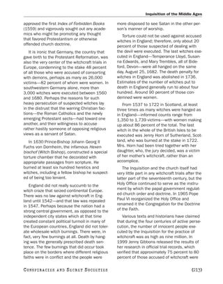 Inquisition of the Middle Ages

approved the first Index of Forbidden Books        more disposed to see Satan in the other per-
(1559) and vigorously sought out any acade-        son’s manner of worship.
mics who might be promoting any thought               Torture could not be used against accused
that favored Protestantism or otherwise            witches in England; therefore, only about 20
offended church doctrine.                          percent of those suspected of dealing with
   It is ironic that Germany, the country that     the devil were executed. The last witches exe-
gave birth to the Protestant Reformation, was      cuted in England—Temperance Lloyd, Susan-
also the very center of the witchcraft trials in   na Edwards, and Mary Trembles, all of Bide-
Europe, condemning to the stake 48 percent         ford, Devon—were all hanged on the same
of all those who were accused of consorting        day, August 25, 1682. The death penalty for
with demons, perhaps as many as 26,000             witches in England was abolished in 1736.
victims—82 percent of whom were women. In          Estimates of the number of witches put to
southwestern Germany alone, more than              death in England generally run to about four
3,000 witches were executed between 1560           hundred. Around 90 percent of those con-
and 1680. Perhaps the reasons for such             demned were women.
heavy persecution of suspected witches lay            From 1537 to 1722 in Scotland, at least
in the distrust that the warring Christian fac-    three times as many witches were hanged as
tions—the Roman Catholics and the newly            in England—informed counts range from
emerging Protestant sects—had toward one           1,350 to 1,739 victims—with women making
another, and their willingness to accuse           up about 86 percent of the total. The last
rather hastily someone of opposing religious       witch in the whole of the British Isles to be
views as a servant of Satan.                       executed was Jenny Horn of Sutherland, Scot-
   In 1630 Prince-Bishop Johann Georg II           land, who was burned at the stake in 1722.
Fuchs von Dornheim, the infamous Hexen-            Mrs. Horn had been tried together with her
bischof (Witch Bishop), constructed a special      daughter, who, the jury decided, was a victim
torture chamber that he decorated with             of her mother’s witchcraft, rather than an
appropriate passages from scripture. He            accomplice.
burned at least six hundred heretics and              The Inquisition and the church itself had
witches, including a fellow bishop he suspect-     very little part in any witchcraft trials after the
ed of being too lenient.                           latter part of the seventeenth century, but the
   England did not really succumb to the           Holy Office continued to serve as the instru-
witch craze that seized continental Europe.        ment by which the papal government regulat-
There was no law against witchcraft in Eng-        ed church order and doctrine. In 1965 Pope
land until 1542—and that law was repealed          Paul VI reorganized the Holy Office and
in 1547. Perhaps because the nation had a          renamed it the Congregation for the Doctrine
strong central government, as opposed to the       of the Faith.
independent city states which at that time            Various texts and historians have claimed
created constant political turmoil in many of      that during the four centuries of active perse-
the European countries, England did not toler-     cution, the number of innocent people exe-
ate wholesale witch burnings. There were, in       cuted by the Inquisition for the practice of
fact, very few burnings at all. Death by hang-     witchcraft was as high as nine million. In
ing was the generally prescribed death sen-        1999 Jenny Gibbons released the results of
tence. The few burnings that did occur took        her research in official trial records, which
place on the borders where different religious     verified that approximately 75 percent to 80
faiths were in conflict and the people were        percent of those accused of witchcraft were

C O NS PI R AC I E S   AND   SECRET SOCIETIES                                                  [213]
 