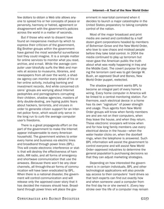 Internet—A Tool of the New World Order

few dollars to obtain a Web site allows any-        ernment in near-total command when it
one to spread his or her concepts of peace or       decides to launch a major catastrophe in the
perversity, harmony or hatred, agreement or         United States preparatory to taking complete
disagreement with the government’s policies         control of the nation.
across the world in a matter of seconds.
                                                       Most of the major broadcast and print
   But if those who wish to dissent have            media are owned and controlled by a half
found an inexpensive medium by which to             dozen giant corporations headed by members
express their criticism of the government,          of Bohemian Grove and the New World Order,
Big Brother groups within the government            who love to sow chaos and mislead people
have gained the most wonderful surveillance         before they take total control. In 2004 the
tool they could imagine. It is a simple matter      media continued to play up terrorism but
for online services to monitor what you read,       never gave the American public the truth
archive, and e-mail. While the average com-         about what was really happening in Iraq and
puter user blissfully surfs the Web and mar-        the Middle East. The covert purpose for play-
vels at access to museums, libraries, and           ing the terrorism card was to get George W.
newspapers from all over the world, a shad-         Bush, an approved Skull and Bones, New
ow agency can monitor every detail of his or        World Order puppet, reelected.
her online activity, including banking and
investment records. And while concerned cit-           The shadow government wants BPL to
izens’ groups are worrying about Internet           become an integral part of every home’s
pedophiles and pornographers corrupting             wiring. Every home computer in America will
their children, shadow agencies, masters of         be linked to a central monitoring station. Fur-
dirty double-dealing, are hyping public fears       thermore, each electrical device in a home
about hackers, terrorists, and viruses in           has its own “signature” of power strength
order to generate citizen support for an Inter-     and usage. Thus agents from New World
net police force, which would only serve in         Order groups will know when family members
the long run to curb the average computer           are and are not on their computers, when
user’s freedoms.                                    they leave the house, and when they return.
                                                    These electronic snoopers will know when
    There is a great propaganda effort on the
                                                    and for how long family members use every
part of the government to make the Internet
                                                    electrical device in the house—when the
appear indispensable to every American
                                                    water heater clicks on, when the doorbell
household. The government wishes to enter
                                                    rings, when the telephone is answered. Such
every home and business via electric lines
                                                    BPL information will assist the government to
and broadband through power lines (BPL).
                                                    control everyone and will assist New World
This will create electronic interference or stat-
                                                    Order–approved industries to determine the
ic that will destroy the effectiveness of ham
                                                    general population’s purchasing decisions so
radio, AM radio, and all forms of emergency
                                                    that they can adjust marketing strategies.
and shortwave communication that use the
airwaves. Because there won’t be any clear             Depending on how interested the govern-
channels, all through-the-air forms of commu-       ment is in certain individuals, BPL and other
nication will have been eradicated by BPL.          technological applications will also provide
When there is a national disaster, the govern-      spy access to their computers’ hard drives so
ment will control communication and will            that tech experts can find out exactly how
release only the approved cover story that it       and when someone used a computer from
has decided the masses should hear. Broad-          the first day he or she owned it. (Every key-
band through power lines will place the gov-        stroke over the life of a computer may remain

C O NS PI R AC I E S   AND   SECRET SOCIETIES                                                [215]
 