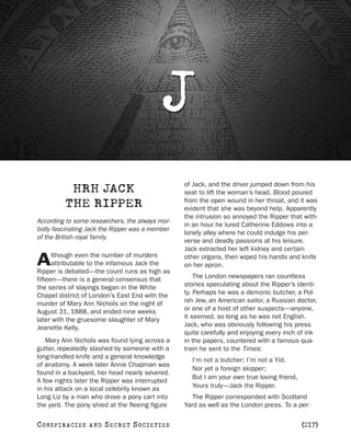 J
                                                 of Jack, and the driver jumped down from his
            HRH JACK                             seat to lift the woman’s head. Blood poured
                                                 from the open wound in her throat, and it was
           THE RIPPER                            evident that she was beyond help. Apparently
                                                 the intrusion so annoyed the Ripper that with-
According to some researchers, the always mor-
                                                 in an hour he lured Catherine Eddows into a
bidly fascinating Jack the Ripper was a member
                                                 lonely alley where he could indulge his per-
of the British royal family.
                                                 verse and deadly passions at his leisure.
                                                 Jack extracted her left kidney and certain
      lthough even the number of murders
A     attributable to the infamous Jack the
Ripper is debated—the count runs as high as
                                                 other organs, then wiped his hands and knife
                                                 on her apron.

fifteen—there is a general consensus that            The London newspapers ran countless
the series of slayings began in the White        stories speculating about the Ripper’s identi-
Chapel district of London’s East End with the    ty. Perhaps he was a demonic butcher, a Pol-
murder of Mary Ann Nichols on the night of       ish Jew, an American sailor, a Russian doctor,
August 31, 1888, and ended nine weeks            or one of a host of other suspects—anyone,
later with the gruesome slaughter of Mary        it seemed, so long as he was not English.
Jeanette Kelly.                                  Jack, who was obviously following his press
                                                 quite carefully and enjoying every inch of ink
   Mary Ann Nichols was found lying across a     in the papers, countered with a famous qua-
gutter, repeatedly slashed by someone with a     train he sent to the Times:
long-handled knife and a general knowledge
                                                   I’m not a butcher; I’m not a Yid,
of anatomy. A week later Annie Chapman was
                                                   Nor yet a foreign skipper;
found in a backyard, her head nearly severed.
                                                   But I am your own true loving friend,
A few nights later the Ripper was interrupted
in his attack on a local celebrity known as        Yours truly—Jack the Ripper.
Long Liz by a man who drove a pony cart into        The Ripper corresponded with Scotland
the yard. The pony shied at the fleeing figure   Yard as well as the London press. To a per-

C O NS PI R AC I E S   AND   SECRET SOCIETIES                                              [217]
 
