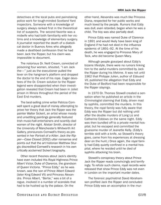 HRH Jack the Ripper

detectives at the local pubs and painstaking        other hand, Alexandra was much like Princess
police work for tough-minded Scotland Yard          Diana, respected for her public works and
inspectors. Someone with a knowledge of             much loved by the people. Rumors that Eddy
surgery always ranked first in the theoretical      was dull, even retarded, began when he was a
list of suspects. The second favorite was a         child. The boy was also partially deaf.
midwife who had both familiarity with her vic-
                                                       Prince Eddy was named Duke of Clarence
tims and a knowledge of elementary surgery.
                                                    in 1891 and would likely have been king of
A journalist reported the death of a diaboli-
                                                    England if he had not died in the influenza
cal doctor in Buenos Aires who allegedly
                                                    epidemic of 1891–92. At the time of his
made a deathbed confession that he had
                                                    death, he was engaged to Princess Mary of
been Jack the Ripper, but his claim was
                                                    Teck, who did become Queen Mary.
impossible to document.
                                                       Although people gossiped about Eddy’s
   The notorious Dr. Neill Cream, convicted of
                                                    bizarre lifestyle, there were no rumors linking
poisoning four women, shouted, “I am Jack
                                                    him to the awful murders committed by Jack
the—” just as the executioner pulled the
                                                    the Ripper during his lifetime. It was not until
lever on the hangman’s platform and dropped
                                                    1962 that Philippe Julien, author of Edouard
the doctor to the end of his rope. Eager devo-
                                                    VII, published the allegation that Eddy and
tees of the Dr. Cream solution to the Ripper
                                                    the Duke of Bedford had been responsible for
legend were disappointed when their investi-
                                                    the Ripper slayings.
gation revealed that Cream had been in Joliet
prison in Illinois throughout the period of the        In 1970 Dr. Thomas Stowell created a sen-
East End murders.                                   sation when he published an article in the
                                                    Criminologist claiming that Eddy, driven mad
    The best-selling crime writer Patricia Corn-
                                                    by syphilis, committed the murders. In this
well spent a great deal of money attempting to
                                                    theory, the royal family was fully aware that
prove her theory that Jack the Ripper was the
                                                    Eddy was the Ripper but did nothing until
painter Walter Sickert, an artist whose moody
                                                    after the double murders of Long Liz and
and unsettling paintings generally featured
                                                    Catherine Eddows on the same night. Eddy
Irish music-hall entertainers and scantily clad
                                                    was then bundled off to a private mental hos-
women of the night. Alistair Smith, director of
                                                    pital, but he escaped and committed the
the University of Manchester’s Whitworth Art
                                                    gruesome murder of Jeanette Kelly. (Eddy’s
Gallery, pronounces Cornwell’s theory as pre-
                                                    terrible skill with a knife, so Stowell’s theory
sented in her Portrait of a Killer: Jack the Rip-
                                                    goes, came from his experiences at dressing
per—Case Closed (2002) utter nonsense and
                                                    deer on the hunt.) Once again, the royal fami-
points out that the art historian Matthew Stur-
                                                    ly had Eddy quietly confined in a mental hos-
gis discredited Cornwell’s research in his own
                                                    pital, where he resided until he died of
critically acclaimed Sickert biography.
                                                    syphilis attacking his brain.
   Other recent theories about Jack’s identity
                                                       Stowell’s conspiracy theory about Prince
have even included His Royal Highness Prince
                                                    Jack the Ripper reads convincingly and terrify-
Albert Victor, Duke of Clarence, the grandson
                                                    ingly. To refute such claims, royal records were
of Queen Victoria. “Prince Eddy,” as he was
                                                    released that show Prince Eddy was not even
known, was the son of Prince Albert Edward
                                                    in London on the important murder dates.
(later King Edward VII) and Princess Alexan-
dra. Prince Albert, “Bertie,” was a bit of a           The forensic psychiatrist David Abraham-
rogue, involved in a number of scandals that        sen profiled Jack the Ripper and concluded
had to be hushed up by the palace. On the           Prince Eddy was an accomplice in the mur-

C O NS PI R AC I E S   AND   SECRET SOCIETIES                                                 [219]
 