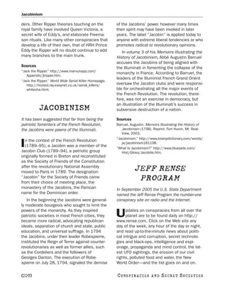 Jacobinism

ders. Other Ripper theories touching on the             of the Jacobins’ power, however many times
royal family have involved Queen Victoria, a            their spirit may have been invoked in later
secret wife of Eddy’s, and elaborate Freema-            years. The label “Jacobin” is applied today to
son rituals. Like many other conspiracies that          anyone with extreme liberal tendencies or who
develop a life of their own, that of HRH Prince         promotes radical or revolutionary opinions.
Eddy the Ripper will no doubt continue to add              In volume 3 of his Memoirs Illustrating the
many branches to the main trunk.                        History of Jacobinism, Abbé Augustin Barruel
                                                        accuses the Jacobins of being aligned with
Sources                                                 the Illuminati in fomenting the collapse of the
“Jack the Ripper.” http://www.marvunapp.com/
                                                        monarchy in France. According to Barruel, the
   Appendix/jtripper.htm.
                                                        leaders of the Illuminist French Grand Orient
“Jack the Ripper.” World Wide Serial Killer Homepage.
   http://hosted.ray.easynet.co.uk/serial_killers/      oversaw the Jacobin clubs and were responsi-
   whitecha.html.                                       ble for orchestrating all the major events of
                                                        the French Revolution. The revolution, there-
                                                        fore, was not an exercise in democracy, but
                                                        an illustration of the Illuminati’s success in
           JACOBINISM                                   subversive destruction of a nation.

It has been suggested that far from being the           Sources
patriotic fomenters of the French Revolution,           Barruel, Augustin. Memoirs Illustrating the History of
the Jacobins were pawns of the Illuminati.                 Jacobinism (1798). Reprint. Fort Huron, MI: Real-
                                                           View, 2003.
                                                        “Jacobinism.” http://www.brainydictionary.com/words/
  n the context of the French Revolution
I (1789–95), a Jacobin was a member of the
Jacobin Club (1789–94), a patriotic group
                                                           ja/jacobinism181198.
                                                        “What Is Jacobinism?” http://www.bluepete.com/
                                                           Hist/Gloss/Jacobite.htm.
originally formed in Breton and reconstituted
as the Society of Friends of the Constitution
after the revolutionary National Assembly
moved to Paris in 1789. The designation
                                                                   JEFF RENSE
“Jacobin” for the Society of Friends came
from their choice of meeting place, the
                                                                    PROGRAM
monastery of the Jacobins, the Parisian                 In September 2005 the U.S. State Department
name for the Dominican order.                           named the Jeff Rense Program the number-one
   In the beginning the Jacobins were general-          conspiracy site on radio and the Internet.
ly moderate bourgeois who sought to limit the
powers of the monarchy. As they inspired                      pdates on conspiracies from all over the
patriotic societies in most French cities, they
became more radical, advocating republican
                                                        U     planet are to be found daily on http://
                                                        www.rense.com. Click on the Web site any
ideals, separation of church and state, public          day of the week, any hour of the day or night,
education, and universal suffrage. In 1794              and read up-to-the-minute news about politi-
the Jacobins, under their leader Robespierre,           cal intrigue and corruption, secret technolo-
instituted the Reign of Terror against counter-         gies and black-ops, intelligence and espi-
revolutionaries as well as former allies, such          onage, propaganda and mind control, the lat-
as the Cordeliers and the followers of                  est UFO sightings, the erosion of our civil
Georges Danton. The execution of Robe-                  rights, polluted food and water, the New
spierre on July 28, 1794, signaled the demise           World Order—and the list goes on and on.

[220]                                                   C O NS PI R AC I E S   AND   SECRET SOCIETIES
 