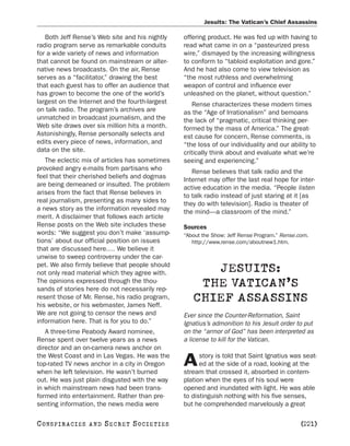 Jesuits: The Vatican’s Chief Assassins

   Both Jeff Rense’s Web site and his nightly    offering product. He was fed up with having to
radio program serve as remarkable conduits       read what came in on a “pasteurized press
for a wide variety of news and information       wire,” dismayed by the increasing willingness
that cannot be found on mainstream or alter-     to conform to “tabloid exploitation and gore.”
native news broadcasts. On the air, Rense        And he had also come to view television as
serves as a “facilitator,” drawing the best      “the most ruthless and overwhelming
that each guest has to offer an audience that    weapon of control and influence ever
has grown to become the one of the world’s       unleashed on the planet, without question.”
largest on the Internet and the fourth-largest       Rense characterizes these modern times
on talk radio. The program’s archives are        as the “Age of Irrationalism” and bemoans
unmatched in broadcast journalism, and the       the lack of “pragmatic, critical thinking per-
Web site draws over six million hits a month.    formed by the mass of America.” The great-
Astonishingly, Rense personally selects and      est cause for concern, Rense comments, is
edits every piece of news, information, and      “the loss of our individuality and our ability to
data on the site.                                critically think about and evaluate what we’re
   The eclectic mix of articles has sometimes    seeing and experiencing.”
provoked angry e-mails from partisans who           Rense believes that talk radio and the
feel that their cherished beliefs and dogmas     Internet may offer the last real hope for inter-
are being demeaned or insulted. The problem      active education in the media. “People listen
arises from the fact that Rense believes in      to talk radio instead of just staring at it [as
real journalism, presenting as many sides to     they do with television]. Radio is theater of
a news story as the information revealed may     the mind—a classroom of the mind.”
merit. A disclaimer that follows each article
Rense posts on the Web site includes these       Sources
words: “We suggest you don’t make ‘assump-       “About the Show: Jeff Rense Program.” Rense.com.
tions’ about our official position on issues        http://www.rense.com/aboutnew1.htm.
that are discussed here.… We believe it
unwise to sweep controversy under the car-
pet. We also firmly believe that people should
not only read material which they agree with.          JESUITS:
The opinions expressed through the thou-
sands of stories here do not necessarily rep-
                                                     THE VATICAN’S
resent those of Mr. Rense, his radio program,
his website, or his webmaster, James Neff.
                                                    CHIEF ASSASSINS
We are not going to censor the news and          Ever since the Counter-Reformation, Saint
information here. That is for you to do.”        Ignatius’s admonition to his Jesuit order to put
   A three-time Peabody Award nominee,           on the “armor of God” has been interpreted as
Rense spent over twelve years as a news          a license to kill for the Vatican.
director and an on-camera news anchor on
the West Coast and in Las Vegas. He was the            story is told that Saint Ignatius was seat-
top-rated TV news anchor in a city in Oregon
when he left television. He wasn’t burned
                                                 A     ed at the side of a road, looking at the
                                                 stream that crossed it, absorbed in contem-
out. He was just plain disgusted with the way    plation when the eyes of his soul were
in which mainstream news had been trans-         opened and inundated with light. He was able
formed into entertainment. Rather than pre-      to distinguish nothing with his five senses,
senting information, the news media were         but he comprehended marvelously a great

C O NS PI R AC I E S   AND   SECRET SOCIETIES                                                 [221]
 