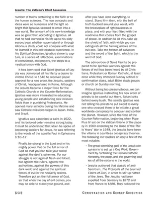 Jesuits: The Vatican’s Chief Assassins

number of truths pertaining to the faith or to       after you have done everything, to
the human sciences. The new concepts and             stand. Stand firm then, with the belt of
ideas were so numerous and the light so              truth buckled around your waist, with
bright that Ignatius seemed to enter into a          the breastplate of righteousness in
new world. The amount of this new knowledge          place, and with your feet fitted with the
was so great that, according to Ignatius, all        readiness that comes from the gospel
that he had learned in his life up to his sixty-     of peace. In addition to all this, take up
second year, whether supernatural or through         the shield of faith, with which you can
laborious study, could not compare with what         extinguish all the flaming arrows of the
he learned in this one ecstatic experience. In       evil one. Take the helmet of salvation
his Spiritual Exercises, Ignatius strove to cap-     and the sword of the Spirit, which is the
ture, in a series of reflections, examinations       word of God.
of conscience, and prayers, the steps to a            The admonition of Saint Paul to be pre-
mystical union with God.                           pared to be spiritual warriors against the
    It has been said that Saint Ignatius of Loy-   forces of evil has been heard by all Chris-
ola was dominated all his life by a desire to      tians, Protestant or Roman Catholic, at least
imitate Christ. In 1540 he received papal          once while they attended Sunday school or
approval for a new order, the Jesuits, soldiers    confirmation class, adult Bible study groups
of Christ, headquartered in Rome. Although         or church on Sunday morning.
the Jesuits became a major force for the              Without being too presumptuous, we can
Catholic Church in the Counter-Reformation,        imagine Ignatius instructing his new order of
Ignatius was more interested in educating          priests to be careful out there, Satan lurks
young people and establishing new mission          behind every bush. The saintly Ignatius was
fields than in punishing Protestants. He           not telling his priests to put sword to every-
opened many schools during his lifetime and        one who crossed them or to initiate a great
saw Catholic missions begun in Japan, India,       worldwide conspiracy to conquer and control
and Brazil.                                        the planet. However, since the time of the
   Ignatius was canonized a saint in 1622,         Counter-Reformation, beginning when Pope
and his beloved order remains strong today.        Pius IV sat on the Vatican throne of the papa-
It must be understood that when he spoke of        cy in 1560 extending to the close of the Thir-
becoming soldiers for Jesus, he was referring      ty Years’ War in 1648, the Jesuits have been
to the words of the apostle Paul in Ephesians      the villains in countless conspiracy theories.
6:10–17:                                           The following list touches on only a few of the
                                                   most notable:
  Finally, be strong in the Lord and in his
  mighty power. Put on the full armor of             • The great overriding goal of the Jesuit con-
  God so that you can take your stand                  spiracy is to set up a One World Govern-
  against the devil’s schemes. For our                 ment by controlling the Roman Catholic
  struggle is not against flesh and blood,             hierarchy, the pope, and the governing bod-
  but against the rulers, against the                  ies of all the nations in the world.
  authorities, against the powers of this            • Jesuits authored that classic of anti-
  dark world and against the spiritual                 Semitism, The Protocols of the Learned
  forces of evil in the heavenly realms.               Elders of Zion, in order to stir up hatred
  Therefore put on the full armor of God,              of the Jews. The Jesuits had been
  so that when the day of evil comes, you              expelled from Germany in 1872 and
  may be able to stand your ground, and                from France in 1880. They believed the

[222]                                              C O NS PI R AC I E S   AND   SECRET SOCIETIES
 