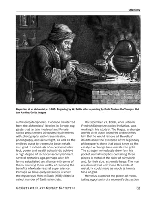 Alchemy




Depiction of an alchemist, c. 1660. Engraving by W. Baillie after a painting by David Teniers the Younger. Hul-
ton Archive/Getty Images.


sufficiently deciphered. Evidence disinterred                On December 27, 1666, when Johann
from the alchemists’ libraries in Europe sug-             Friedrich Schweitzer, called Helvetius, was
gests that certain medieval and Renais-                   working in his study at The Hague, a stranger
sance practitioners conducted experiments                 attired all in black appeared and informed
with photography, radio transmission,                     him that he would remove all Helvetius’
phonography, and aerial flight, as well as the            doubts about the existence of the legendary
endless quest to transmute base metals                    philosopher’s stone that could serve as the
into gold. If individuals of exceptional intel-           catalyst to change base metals into gold.
lect, power, and wealth actually did achieve              The stranger immediately drew from his
a high degree of technical accomplishment                 pocket a small ivory box containing three
several centuries ago, perhaps alien life                 pieces of metal of the color of brimstone
forms established an alliance with some of                and, for their size, extremely heavy. The man
them, deeming them worthy of receiving the                proclaimed that with those three bits of
benefits of extraterrestrial superscience.                metal, he could make as much as twenty
Perhaps we have early instances in which                  tons of gold.
the mysterious Men in Black (MIB) visited a                  Helvetius examined the pieces of metal,
select number of Earth scientists.                        taking opportunity of a moment’s distraction

C O NS PI R AC I E S   AND   SECRET SOCIETIES                                                               [7]
 