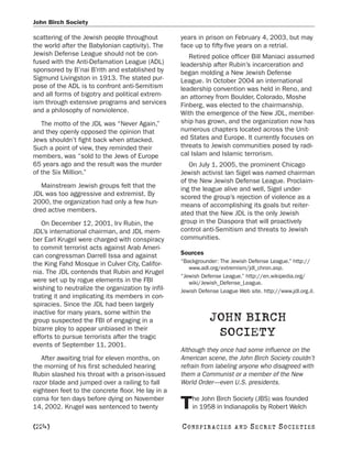John Birch Society

scattering of the Jewish people throughout         years in prison on February 4, 2003, but may
the world after the Babylonian captivity). The     face up to fifty-five years on a retrial.
Jewish Defense League should not be con-              Retired police officer Bill Maniaci assumed
fused with the Anti-Defamation League (ADL)        leadership after Rubin’s incarceration and
sponsored by B’nai B’rith and established by       began molding a New Jewish Defense
Sigmund Livingston in 1913. The stated pur-        League. In October 2004 an international
pose of the ADL is to confront anti-Semitism       leadership convention was held in Reno, and
and all forms of bigotry and political extrem-     an attorney from Boulder, Colorado, Moshe
ism through extensive programs and services        Finberg, was elected to the chairmanship.
and a philosophy of nonviolence.                   With the emergence of the New JDL, member-
   The motto of the JDL was “Never Again,”         ship has grown, and the organization now has
and they openly opposed the opinion that           numerous chapters located across the Unit-
Jews shouldn’t fight back when attacked.           ed States and Europe. It currently focuses on
Such a point of view, they reminded their          threats to Jewish communities posed by radi-
members, was “sold to the Jews of Europe           cal Islam and Islamic terrorism.
65 years ago and the result was the murder            On July 1, 2005, the prominent Chicago
of the Six Million.”                               Jewish activist Ian Sigel was named chairman
                                                   of the New Jewish Defense League. Proclaim-
   Mainstream Jewish groups felt that the          ing the league alive and well, Sigel under-
JDL was too aggressive and extremist. By           scored the group’s rejection of violence as a
2000, the organization had only a few hun-         means of accomplishing its goals but reiter-
dred active members.                               ated that the New JDL is the only Jewish
   On December 12, 2001, Irv Rubin, the            group in the Diaspora that will proactively
JDL’s international chairman, and JDL mem-         control anti-Semitism and threats to Jewish
ber Earl Krugel were charged with conspiracy       communities.
to commit terrorist acts against Arab Ameri-
can congressman Darrell Issa and against           Sources
                                                   “Backgrounder: The Jewish Defense League.” http://
the King Fahd Mosque in Culver City, Califor-
                                                      www.adl.org/extremism/jdl_chron.asp.
nia. The JDL contends that Rubin and Krugel
                                                   “Jewish Defense League.” http://en.wikipedia.org/
were set up by rogue elements in the FBI              wiki/Jewish_Defense_League.
wishing to neutralize the organization by infil-   Jewish Defense League Web site. http://www.jdl.org.il.
trating it and implicating its members in con-
spiracies. Since the JDL had been largely
inactive for many years, some within the
group suspected the FBI of engaging in a                      JOHN BIRCH
bizarre ploy to appear unbiased in their
efforts to pursue terrorists after the tragic                  SOCIETY
events of September 11, 2001.
                                                   Although they once had some influence on the
   After awaiting trial for eleven months, on      American scene, the John Birch Society couldn’t
the morning of his first scheduled hearing         refrain from labeling anyone who disagreed with
Rubin slashed his throat with a prison-issued      them a Communist or a member of the New
razor blade and jumped over a railing to fall      World Order—even U.S. presidents.
eighteen feet to the concrete floor. He lay in a
coma for ten days before dying on November             he John Birch Society (JBS) was founded
14, 2002. Krugel was sentenced to twenty           T   in 1958 in Indianapolis by Robert Welch

[224]                                              C O NS PI R AC I E S   AND   SECRET SOCIETIES
 